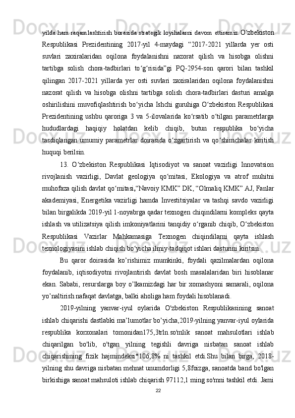 yilda ham raqamlashtirish borasida strategik loyihalarni davom ettiramiz. O zbekistonʻ
Respublikasi   Prezidentining   2017-yil   4-maydagi   “2017-2021   yillarda   yer   osti
suvlari   zaxiralaridan   oqilona   foydalanishni   nazorat   qilish   va   hisobga   olishni
tartibga   solish   chora-tadbirlari   to g risida”gi   PQ-2954-son   qarori   bilan   tashkil	
ʻ ʻ
qilingan   2017-2021   yillarda   yer   osti   suvlari   zaxiralaridan   oqilona   foydalanishni
nazorat   qilish   va   hisobga   olishni   tartibga   solish   chora-tadbirlari   dasturi   amalga
oshirilishini muvofiqlashtirish bo yicha Ishchi guruhiga O zbekiston Respublikasi
ʻ ʻ
Prezidentining   ushbu   qaroriga   3   va   5-ilovalarida   ko rsatib   o tilgan   parametrlarga	
ʻ ʻ
hududlardagi   haqiqiy   holatdan   kelib   chiqib,   butun   respublika   bo yicha	
ʻ
tasdiqlangan   umumiy   parametrlar   doirasida   o zgartirish   va   qo shimchalar   kiritish	
ʻ ʻ
huquqi berilsin.
13.   O zbekiston   Respublikasi   Iqtisodiyot   va   sanoat   vazirligi   Innovatsion	
ʻ
rivojlanish   vazirligi,   Davlat   geologiya   qo mitasi,   Ekologiya   va   atrof   muhitni	
ʻ
muhofaza qilish davlat qo mitasi	
ʻ , “Navoiy KMK” DK, “Olmaliq KMK” AJ, Fanlar
akademiyasi,   Energetika   vazirligi   hamda   Investitsiyalar   va   tashqi   savdo   vazirligi
bilan birgalikda 2019-yil 1-noyabrga qadar texnogen chiqindilarni kompleks qayta
ishlash va utilizatsiya qilish imkoniyatlarini tanqidiy o rganib chiqib, O zbekiston	
ʻ ʻ
Respublikasi   Vazirlar   Mahkamasiga   Texnogen   chiqindilarni   qayta   ishlash
texnologiyasini ishlab chiqish bo yicha ilmiy-tadqiqot ishlari dasturini kiritsin.	
ʻ
Bu   qaror   doirasida   ko’rishimiz   mumkinki,   foydali   qazilmalardan   oqilona
foydalanib,   iqtisodiyotni   rivojlantirish   davlat   bosh   masalalaridan   biri   hisoblanar
ekan.  Sababi,  resurslarga  boy  o’lkamizdagi  har   bir  xomashyoni   samarali,  oqilona
yo’naltirish nafaqat davlatga, balki aholiga ham foydali hisoblanadi.
2019-yilning   yanvar-iyul   oylarida   O'zbekiston   Respublikasining   sanoat
ishlab chiqarishi dastlabki ma’lumotlar bo’yicha,2019-yilning yanvar-iyul oylarida
respublika   korxonalari   tomonidan175,3trln.so'mlik   sanoat   mahsulotlari   ishlab
chiqarilgan   bo'lib,   o'tgan   yilning   tegishli   davriga   nisbatan   sanoat   ishlab
chiqarishining   fizik   hajmindeksi*106,8%   ni   tashkil   etdi.Shu   bilan   birga,   2018-
yilning shu davriga nisbatan mehnat unumdorligi 5,8foizga, sanoatda band bo'lgan
birkishiga sanoat mahsuloti ishlab chiqarish 97112,1 ming so'mni tashkil etdi. Jami
22 