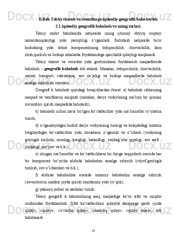 II.Bob Tabiiy sharoit va resurslarga iqtisodiy-geografik baho berish.
2.1.Iqtisodiy geografik baholash va uning turlari.
Tabiiy   muhit   baholanishi   natijasida   uning   ijtimoiy   ehtiyoj   nuqtayi
nazaridanqulayligi   yoki   yaroqliligi   o‘rganiladi.   Baholash   natijasida   biror
hududning   yoki   tabiat   komponentining   dehqonchilik,   chorvachilik,   dam
olish,qurilish va boshqa sohalarda foydalanishga qanchalik qulayligi aniqlanadi.
Tabiiy   sharoit   va   resurslar   yoki   geotizimlarni   foydalanish   maqsadlarida
baholash –   geografik baholash   deb ataladi. Masalan,  dehqonchilik, chorvachilik,
sanoat,   transport,   rekreatsiya,   suv   xo‘jaligi   va   boshqa   maqsadlarda   baholash
amalga oshirilishi mumkin.
Geografi   k   baholash   quyidagi   bosqichlardan   iborat:   a)   baholash   ishlarining
maqsad   va   vazifalarini   aniqlash   (masalan,   daryo   vodiysining   ma’lum   bir   qismini
suvombori qurish maqsadida baholash);
b) baholash uchun zarur bo‘lgan ko‘rsatkichlar yoki ma’lumotlar ro‘yxatini
tuzish;
d)  o‘rganilayotgan hudud daryo vodiysining hozirgi va kelajakdagi  holatini
belgilaydigan   ko‘rsatkichlar   yoki   xossalarni   o‘rganish   va   o‘lchash   (vodiyning
geologik   tuzilishi,   uzunligi,   kengligi,   balandligi,   yonbag‘irlar   qiyaligi,   suv   sarfi   ,
loyqaligi, me’yori va h.k.);
e) olingan ma’lumotlar va ko‘rsatkichlarni bir-biriga taqqoslash asosida har
bir   komponent   bo‘yicha   alohida   baholashni   amalga   oshirish   (relyef,geologik
tuzilish, suv o‘lchamlari va h.k.);
f)   alohida   baholashlar   asosida   umumiy   baholashni   amalga   oshirish
(suvomborini mazkur joyda qurish mumkinmi yoki yo‘qmi);
g) yakuniy jadval va xaritalar tuzish.
Tabiiy   geografi   k   baholashning   aniq   maqsadiga   ko‘ra   sifat   va   miqdor
usullaridan   foydalaniladi.   Sifat   ko‘rsatkichlari   qulaylik   darajasiga   qarab   «juda
qulay»,   «qulay»,   «o‘rtacha   qulay»,   «kamroq   qulay»,   «qulay   emas»,   deb
baholanadi.
24 