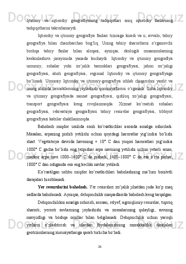Ijtimoiy   va   iqtisodiy   geografiyaning   tadqiqotlari   aniq   iqtisodiy   fanlarning
tadqiqotlarini takrorlamaydi.  
Iqtisodiy   va   ijtimoiy   geografiya   fanlari   tizimiga   kiradi   va   u,   avvalo,   tabiiy
geografiya   bilan   chambarchas   bog liq.   Uning   tabiiy   sharoitlarni   o rganuvchiʻ ʻ
boshqa   tabiiy   fanlar   bilan   aloqasi,   ayniqsa,   ekologik   muammolarning
keskinlashuvi   jarayonida   yanada   kuchaydi.   Iqtisodiy   va   ijtimoiy   geografiya
umumiy,   sohalar   yoki   xo jalik   tarmoklari   geografiyasi,   jahon   xo jaligi	
ʻ ʻ
geografiyasi,   aholi   geografiyasi,   regional   Iqtisodiy   va   ijtimoiy   geografiyaga
bo linadi.   Umumiy   Iqtisodiy   va   ijtimoiy-geografiya   ishlab   chiqarishni   yaxlit   va	
ʻ
uning alohida tarmoklarining joylashish  qonuniyatlarini  o rganadi. Soha Iqtisodiy	
ʻ
va   ijtimoiy   geografiyada   sanoat   geografiyasi,   qishloq   xo jaligi   geografiyasi,	
ʻ
transport   geografiyasi   keng   rivojlanmoqda.   Xizmat   ko rsatish   sohalari	
ʻ
geografiyasi,   rekreatsiya   geografiyasi   tabiiy   resurelar   geografiyasi,   tibbiyot
geografiyasi kabilar shakllanmoqda.
Baholash   miqdor   usulida   sonli   ko‘rsatkichlar   asosida   amalga   oshiriladi.
Masalan,   arpaning   pishib   yetilishi   uchun   quyidagi   haroratlar   yig‘indisi   bo‘lishi
shart.   Vegetatsiya   davrida   havoning   +   10°   C   dan   yuqori   haroratlari   yig‘indisi
1000°   C   gacha   bo‘lishi   eng   tezpishar   arpa   navining   yetilishi   uchun   yetarli   emas,
mazkur   arpa   navi   1000–1400°   C   da   pishadi,   1400–1800°   C   da   esa   o‘rta   pishar,
1800° C dan oshganda esa eng kechki navlar yetiladi.
Ko‘rsatilgan   ushbu   miqdor   ko‘rsatkichlari   baholashning   ma’lum   bonitetli
darajalari hisoblanadi.
Yer   resurslarini   baholash.   Yer   resurslari   xo‘jalik   jihatdan   juda   ko‘p   maq
sadlarda baholanadi. Ayniqsa, dehqonchilik maqsadlarida baholash keng tarqalgan.
Dehqonchilikni amalga oshirish, asosan, relyef, agroiqlimiy resurslar, tuproq
sharoiti,   yerosti   suvlarining   joylashishi   va   xossalarining   qulayligi,   suvning
mavjudligi   va   boshqa   omillar   bilan   belgilanadi.   Dehqonchilik   uchun   yaroqli
yerlarni   o‘zlashtirish   va   ulardan   foydalanishning   murakkablik   darajalari
geotizimlarning xususiyatlariga qarab turlicha bo‘ladi. 
26 