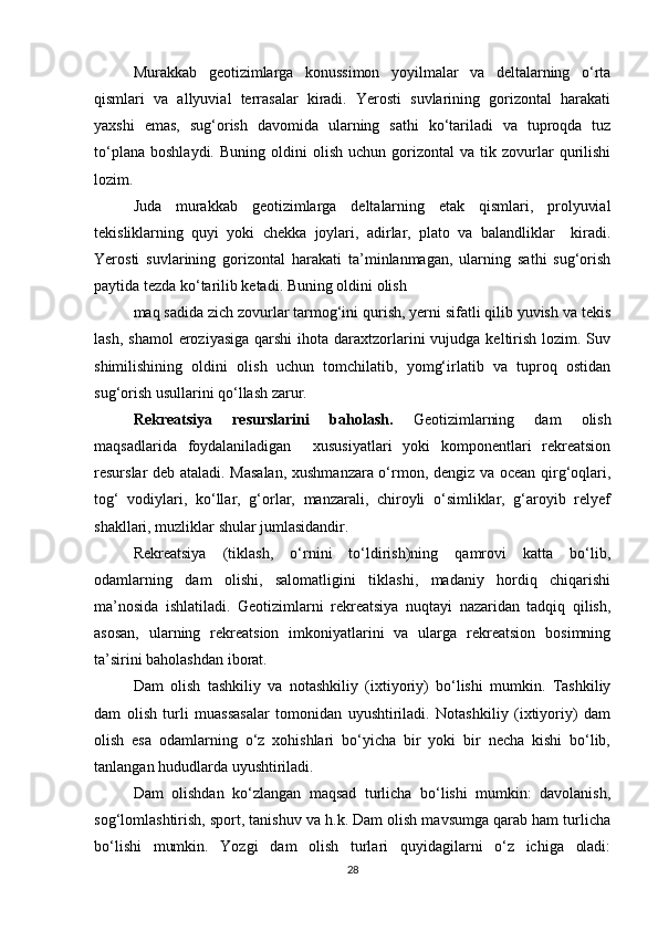 Murakkab   geotizimlarga   konussimon   yoyilmalar   va   deltalarning   o‘rta
qismlari   va   allyuvial   terrasalar   kiradi.   Yerosti   suvlarining   gorizontal   harakati
yaxshi   emas,   sug‘orish   davomida   ularning   sathi   ko‘tariladi   va   tuproqda   tuz
to‘plana   boshlaydi.   Buning   oldini   olish   uchun   gorizontal   va  tik   zovurlar   qurilishi
lozim.
Juda   murakkab   geotizimlarga   deltalarning   etak   qismlari,   prolyuvial
tekisliklarning   quyi   yoki   chekka   joylari,   adirlar,   plato   va   balandliklar     kiradi.
Yerosti   suvlarining   gorizontal   harakati   ta’minlanmagan,   ularning   sathi   sug‘orish
paytida tezda ko‘tarilib ketadi. Buning oldini olish
maq sadida zich zovurlar tarmog‘ini qurish, yerni sifatli qilib yuvish va tekis
lash,  shamol   eroziyasiga  qarshi   ihota  daraxtzorlarini   vujudga keltirish  lozim. Suv
shimilishining   oldini   olish   uchun   tomchilatib,   yomg‘irlatib   va   tuproq   ostidan
sug‘orish usullarini qo‘llash zarur.
Rekreatsiya   resurslarini   baholash.   Geotizimlarning   dam   olish
maqsadlarida   foydalaniladigan     xususiyatlari   yoki   komponentlari   rekreatsion
resurslar deb ataladi. Masalan,  xushmanzara o‘rmon, dengiz va ocean qirg‘oqlari,
tog‘   vodiylari,   ko‘llar,   g‘orlar,   manzarali,   chiroyli   o‘simliklar,   g‘aroyib   relyef
shakllari, muzliklar shular jumlasidandir.
Rekreatsiya   (tiklash,   o‘rnini   to‘ldirish)ning   qamrovi   katta   bo‘lib,
odamlarning   dam   olishi,   salomatligini   tiklashi,   madaniy   hordiq   chiqarishi
ma’nosida   ishlatiladi.   Geotizimlarni   rekreatsiya   nuqtayi   nazaridan   tadqiq   qilish,
asosan,   ularning   rekreatsion   imkoniyatlarini   va   ularga   rekreatsion   bosimning
ta’sirini baholashdan iborat.
Dam   olish   tashkiliy   va   notashkiliy   (ixtiyoriy)   bo‘lishi   mumkin.   Tashkiliy
dam   olish   turli   muassasalar   tomonidan   uyushtiriladi.   Notashkiliy   (ixtiyoriy)   dam
olish   esa   odamlarning   o‘z   xohishlari   bo‘yicha   bir   yoki   bir   necha   kishi   bo‘lib,
tanlangan hududlarda uyushtiriladi.
Dam   olishdan   ko‘zlangan   maqsad   turlicha   bo‘lishi   mumkin:   davolanish,
sog‘lomlashtirish, sport, tanishuv va h.k. Dam olish mavsumga qarab ham turlicha
bo‘lishi   mumkin.   Yozgi   dam   olish   turlari   quyidagilarni   o‘z   ichiga   oladi:
28 