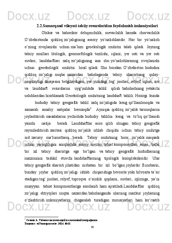 2.2.Samarqand viloyati tabiiy resurslaridan foydalanish imkoniyatlari
         Obikor   va   bahorikor   dehqonchilik,   mevachilik   hamda   chorvachilik
O‘zbekistonda   qishloq xo‘jaligining   asosiy   yo‘nalishlaridir.   Har   bir   yo‘nalish
o‘zinig   rivojlanishi   uchun ma’lum   geoekologik   muhitni   talab   qiladi.   Joyning
tabiiy   omillari   litologik,   geomorfologik   tuzilishi,   iqlimi,   yer   usti   va   yer   osti
suvlari,     landshaftlari     xalq   xo‘jaligining     ana     shu   yo‘nalishlarining     rivojlanishi
uchun     geoekologik     muhitni     hosil   qiladi.   Shu   boisdan   O‘zbekiston   hududini
qishloq   xo‘jaligi   nuqtai   nazaridan     baholaganda     tabiiy     sharoitning     qulay-
noqulayligi   darajasini   belgilaydigan,   yer   yuzidagi   tog‘   jinslari,   relyef,   iqlim,   suv
va     landshaft     resurslarini     uyg‘unlikda     tahlil     qilish   baholashning   yetakchi
uslublaridan hisoblanadi.Geoekologik  muhitning  landshaft  tahlili. Hozirgi  kunda
hududiy   tabiiy   geografik   tahlil   xalq xo‘jaligida   keng qo‘llanilmoqda   va
samarali     amaliy     natijalar     bermoqda 2
.     Ayniqsa   qishloq   xo‘jalik   tarmoqlarini
joylashtirish   masalalarini   yechishda   hududiy     tahlilni     keng     va     to‘liq   qo‘llanish
yaxshi     natija     beradi.   Landshaftlar   asos   qilib   olingan   tabiiy   geografik
rayonlashtirish  xaritasi    qishloq xo‘jalik   ishlab   chiqishi    uchun   tabiiy   muhitga
oid   zaruriy     ma’lumotlarni     beradi.     Tabiiy     muhitning     biror     xo‘jalik   maqsadi
uchun  yaroqliligini  aniqlashda  asosiy  mezon  tabiat komponentlari  emas,  balki
bir     xil     tabiiy     sharoitga     ega     bo‘lgan     va   tabiiy     geografik     hududlarning
mazmunini     tashkil     etuvchi   landshaftlarning     tipologik     komplekslaridir.     Ular
tabiiy geografik sharoiti jihatidan   nisbatan   bir   xil   bo‘lgan joylardir. Binobarin,
bunday  joylar  qishloq xo‘jaligi  ishlab  chiqarishiga bevosita yoki bilvosita ta’sir
etadigan tog‘ jinslari, relyef, tuproqva  o‘simlik  qoplami,  suvlari,  iqlimiga,  ya’ni
muayyan     tabiat   komponentlariga   asoslanib   ham   ajratiladi.Landshaftlar     qishloq
xo‘jaligi  ehtiyojlari  nuqtai  nazaridan baholanganda  ularning  mazkur  joylarning
o‘zlashtirish imkoniyatlarini    chegaralab   turadigan   xususiyatlari    ham    ko‘rsatib
2
  Солиев А. Узбекистон иктисодий ва ижтимоий географияси.
Тошкент.  ≪ Университет ≫ . 2014. 404 б.
30 