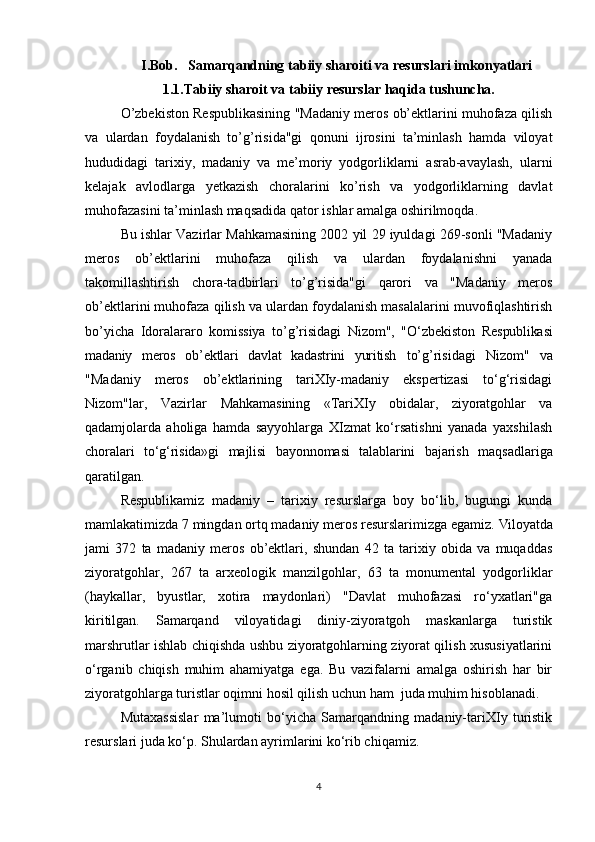 I.Bob.   Samarqandning  tabiiy sharoiti va resurslari imkonyatlari
            1.1.Tabiiy sharoit va tabiiy resurslar haqida tushuncha.
O’zbekiston Respublikasining "Madaniy meros ob’ektlarini muhofaza qilish
va   ulardan   foydalanish   to’g’risida"gi   qonuni   ijrosini   ta’minlash   hamda   viloyat
hududidagi   tarixiy,   madaniy   va   me’moriy   yodgorliklarni   asrab-avaylash,   ularni
kelajak   avlodlarga   yetkazish   choralarini   ko’rish   va   yodgorliklarning   davlat
muhofazasini ta’minlash maqsadida qator ishlar amalga oshirilmoqda.
Bu ishlar Vazirlar Mahkamasining 2002 yil 29 iyuldagi 269-sonli "Madaniy
meros   ob’ektlarini   muhofaza   qilish   va   ulardan   foydalanishni   yanada
takomillashtirish   chora-tadbirlari   to’g’risida"gi   qarori   va   "Madaniy   meros
ob’ektlarini muhofaza qilish va ulardan foydalanish masalalarini muvofiqlashtirish
bo’yicha   Idoralararo   komissiya   to’g’risidagi   Nizom",   "O‘zbekiston   Respublikasi
madaniy   meros   ob’ektlari   davlat   kadastrini   yuritish   to’g’risidagi   Nizom"   va
"Madaniy   meros   ob’ektlarining   tariXIy-madaniy   ekspertizasi   to‘g‘risidagi
Nizom"lar,   Vazirlar   Mahkamasining   «TariXIy   obidalar,   ziyoratgohlar   va
qadamjolarda   aholiga   hamda   sayyohlarga   XIzmat   ko‘rsatishni   yanada   yaxshilash
choralari   to‘g‘risida»gi   majlisi   bayonnomasi   talablarini   bajarish   maqsadlariga
qaratilgan.
Respublikamiz   madaniy   –   tarixiy   resurslarga   boy   bo‘lib,   bugungi   kunda
mamlakatimizda 7 mingdan ortq madaniy meros resurslarimizga egamiz.  Viloyatda
jami   372   ta   madaniy   meros   ob’ektlari,   shundan   42   ta   tarixiy   obida   va   muqaddas
ziyoratgohlar,   267   ta   arxeologik   manzilgohlar,   63   ta   monumental   yodgorliklar
(haykallar,   byustlar,   xotira   maydonlari)   "Davlat   muhofazasi   ro‘yxatlari"ga
kiritilgan.   Samarqand   viloyatidagi   diniy-ziyoratgoh   maskanlarga   turistik
marshrutlar ishlab chiqishda ushbu ziyoratgohlarning ziyorat qilish xususiyatlarini
o‘rganib   chiqish   muhim   ahamiyatga   ega.   Bu   vazifalarni   amalga   oshirish   har   bir
ziyoratgohlarga turistlar oqimni hosil qilish uchun ham  juda muhim hisoblanadi. 
Mutaxassislar   ma’lumoti   bo‘yicha   Samarqandning   madaniy-tariXIy   turistik
resurslari juda ko‘p. Shulardan ayrimlarini ko‘rib chiqamiz.
4 