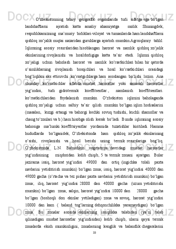 O‘zbekistonning     tabiiy     geografik     regionlarida     turli     sifatga   ega   bo‘lgan
landshaftlarni     ajratish   katta   amaliy   ahamiyatga     molik.   Shuningdek,
respublikamizning  ma’muriy  birliklari-viloyat  va tumanlarida ham landshaftlarni
qishloq  xo‘jalik  nuqtai   nazaridan  guruhlarga  ajratish  mumkin.Agroiqlimiy    tahlil.
Iqlimning   asosiy   resurslaridan hisoblangan   harorat   va   namlik   qishloq xo‘jalik
ekinlarining   rivojlanishi     va     hosildorligiga     katta     ta’sir     etadi.     Iqlimni   qishloq
xo‘jaligi     uchun     baholash     harorat     va     namlik     ko‘rsatkichlari   bilan   bir   qatorda
o‘simliklarning   rivojlanish   bosqichlari   va   hosil   ko‘rsatkichlari   orasidagi
bog‘liqlikni aks ettiruvchi  ko‘rsatgichlarga ham  asoslangan  bo‘lishi  lozim.  Ana
shunday     ko‘rsatkichlar     sifatida   musbat     haroratlar     yoki     samarali     haroratlar
yig‘indisi,     turli   .gidrotermik     koeffitsentlar.,     .namlanish     koeffitsentlari.
ko‘rsatkichlaridan     foydalanish     mumkin.     O‘zbekiston     iqlimini   baholaganda
qishloq xo‘jaligi   uchun   salbiy   ta’sir   qilish   mumkin bo‘lgan iqlim hodisalarini
(masalan,     kuzgi   ertangi   va   bahorgi   kechki   sovuq   tushishi,   kuchli   shamollar   va
chang to‘zonlari va b.) ham hisobga olish  kerak  bo‘ladi.  Bunda  iqlimning  asosiy
bahosiga     ma’lumki   koeffitsiyentlar     yordamida     tuzatishlar     kiritiladi.   Hamma
hududlarda     bo‘lganidek,   O‘zbekistonda     ham     qishloq   xo‘jalik   ekinlarining
o‘sishi,     rivojlanishi     va     hosil     berishi     uning     termik   resurslariga     bog‘liq.
O‘zbekistonda     L.N.     Babushkin     vegetatsiya   davridagi     musbat     haroratlar
yig‘indisining         miqdoridan     kelib   chiqib,   5   ta   termik   zonani     ajratgan.     Bular
jazirama   issiq,   harorat   yig‘indisi     49000     dan     ortiq   (ingichka     tolali     paxta
navlarini   yetishtirish   mumkin)   bo‘lgan   zona;   issiq,   harorat   yig‘indisi   40000   dan
49000 gacha (o‘rtacha va  tez pishar  paxta navlarini  yetishtirish mumkin)  bo‘lgan
zona;     iliq,   harorat     yig‘indisi   28000     dan     40000     gacha     (uzum   yetishtirishi
mumkin)   bo‘lgan     zona;   salqin,   harorat   yig‘indisi   10000   dan         28000         gacha
bo‘lgan   (boshoqli   don   ekinlar   yetiladigan)   zona   va sovuq,   harorat   yig‘indisi
10000   dan   kam   (   baland   tog‘larning dehqonchilikka   yaramaydigan)   bo‘lgan
zona.     Bu     zonalar     asosida   ekinlarning     issiqlikka     talabidan     (ya’ni     talab
qilinadigan   musbat haroratlar   yig‘indisidan)   kelib   chiqib,   ularni   qaysi   termik
zonalarda   ekish   mumkinligini,   zonalarning   kenglik   va   balandlik chegaralarini
33 