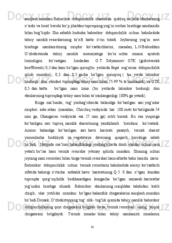 aniqlash mumkin.Bahorikor  dehqonchilik  sharoitida  qishloq xo‘jalik ekinlarining
o‘sishi va hosil berishi ko‘p jihatdan tuproqning yog‘in suvlari hisobiga namlanishi
bilan bog‘liqdir. Shu sababli hududni bahorikor   dehqonchilik   uchun   baholashda
tabiiy   namlik resurslarining   ta’rifi   katta   o‘rin   tutadi.   Joylarning   yog‘in   suvi
hisobiga     namlanishning     miqdor     ko‘rsatkichlarini,     masalan,   L.N.Babushkin
O‘zbekistonda     tabiiy     namlik     xususiyatiga     ko‘ra   uchta     zonani     ajratish
lozimligini     ko‘rsatgan.     Jumladan     G.T.   Selyaninov   GTK   (gidrotermik
koeffitsenti) 0,3 dan kam bo‘lgan quruq(bu  yerlarda faqat  sug‘orma  dehqonchilik
qilish     mumkin),     0,3     dan     0,5   gacha     bo‘lgan     quruqroq   (     bu     yerda     lalmikor
boshoqli  don  ekinlari tuproqdagi tabiiy nam bilan 75-99 % ta’minlanadi) va GTK
0,5   dan   katta         bo‘lgan     nam     zona     (bu     yerlarda     lalmikor     boshoqli     don
ekinlarining tuproqdagi tabiiy nam bilan ta’minlanganligi 100% ga yetadi).
Bizga  ma’lumki,  tog‘ yonbag‘irlarida  balandga  ko‘tarilgan  sari yog‘inlar
miqdori  asta-sekin  (masalan,  Chirchiq vodiysida  har  100 metr ko‘tarilganda 54
mm   ga,   Ohangaron   vodiysida   esa   27   mm   ga)   ortib   boradi.   Bu   esa   yuqoriga
ko‘tarilgan   sari   tuproq   namlik   sharoitining   yaxshilanib     borishini     ko‘rsatadi.
Ammo     balandga     ko‘tarilgan     sari   havo     harorati     pasayib,     termik     sharoit
yomonlasha     boshlaydi     va   vegetatsiya     davrining     qisqarib     borishiga     sabab
bo‘ladi.     Natijada   ma’lum   balandlikdagi   yonbag‘irlarda   donli   ekinlar   uchun   nam
yetarli bo‘lsa   ham   termik   resurslar   yetmay   qolishi   mumkin.   Shuning   uchun
joyning nam resurslari bilan birga termik resurslari ham albatta baho lanishi  zarur.
Bahorikor   dehqonchilik   uchun   termik resurslarni baholashda asosiy ko‘rsatkich
sifatida bahorgi o‘rtacha   sutkalik havo   haroratining Q 5   0 dan   o‘tgan   kundan
tuproqda     qurg‘oqchilik     boshlanadigan     kungacha     bo‘lgan     samarali   haroratlar
yig‘indisi     hisobga     olinadi.     Bahorikor     ekinlarning   issiqlikka     talabidan     kelib
chiqib,   ular   yetilishi   mumkin   bo‘lgan balandlik chegaralarini aniqlash mumkin
bo‘ladi.Demak, O‘zbekistonning tog‘ oldi- tog‘lik qismida tabiiy namlik bahorikor
dehqonchilikning quyi chegarasini belgilab bersa, termik resurslari   uning   yuqori
chegarasini     belgilaydi.     Termik     zonalar   bilan     tabiiy     namlanish     zonalarini
34 