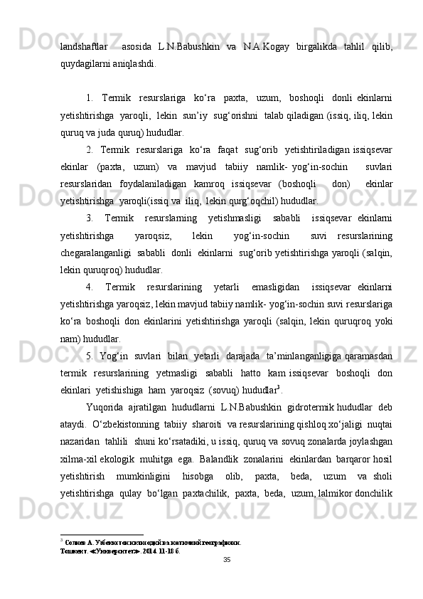 landshaftlar     asosida   L.N.Babushkin   va   N.A.Kogay   birgalikda   tahlil   qilib,
quydagilarni aniqlashdi.
1.     Termik     resurslariga     ko‘ra     paxta,     uzum,     boshoqli     donli   ekinlarni
yetishtirishga  yaroqli,   lekin   sun’iy   sug‘orishni   talab qiladigan (issiq, iliq, lekin
quruq va juda quruq) hududlar.
2.    Termik    resurslariga    ko‘ra   faqat    sug‘orib    yetishtiriladigan  issiqsevar
ekinlar     (paxta,     uzum)     va     mavjud     tabiiy     namlik-   yog‘in-sochin         suvlari
resurslaridan   foydalaniladigan   kamroq   issiqsevar   (boshoqli     don)     ekinlar
yetishtirishga  yaroqli(issiq va  iliq,  lekin qurg‘oqchil) hududlar.
3.     Termik     resurslarning     yetishmasligi     sababli     issiqsevar   ekinlarni
yetishtirishga     yaroqsiz,     lekin     yog‘in-sochin     suvi   resurslarining
chegaralanganligi  sababli  donli  ekinlarni  sug‘orib yetishtirishga yaroqli (salqin,
lekin quruqroq) hududlar.
4.     Termik     resurslarining     yetarli     emasligidan     issiqsevar   ekinlarni
yetishtirishga yaroqsiz, lekin mavjud tabiiy namlik- yog‘in-sochin suvi resurslariga
ko‘ra   boshoqli   don   ekinlarini   yetishtirishga   yaroqli   (salqin,   lekin   quruqroq   yoki
nam) hududlar.
5.   Yog‘in   suvlari   bilan   yetarli   darajada   ta’minlanganligiga qaramasdan
termik     resurslarining     yetmasligi     sababli     hatto     kam   issiqsevar     boshoqli     don
ekinlari  yetishishiga  ham  yaroqsiz  (sovuq) hududlar 3
.
Yuqorida  ajratilgan  hududlarni  L.N.Babushkin  gidrotermik hududlar  deb
ataydi.  O‘zbekistonning  tabiiy  sharoiti  va resurslarining qishloq xo‘jaligi  nuqtai
nazaridan  tahlili  shuni ko‘rsatadiki, u issiq, quruq va sovuq zonalarda joylashgan
xilma-xil ekologik  muhitga  ega.  Balandlik  zonalarini  ekinlardan  barqaror hosil
yetishtirish     mumkinligini     hisobga     olib,     paxta,     beda,     uzum     va   sholi
yetishtirishga  qulay  bo‘lgan  paxtachilik,  paxta,  beda,  uzum, lalmikor donchilik
3
  Солиев А. Узбекистон иктисодий ва ижтимоий географияси.
Тошкент.  ≪ Университет ≫ . 2014. 11-18 б.
35 