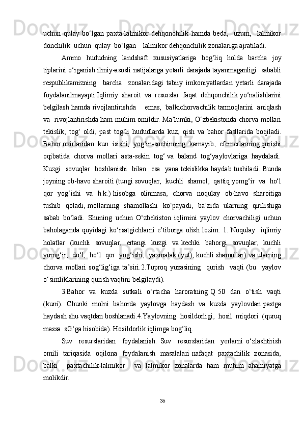 uchun   qulay   bo‘lgan   paxta-lalmikor   dehqonchilik   hamda   beda,     uzum,     lalmikor
donchilik  uchun  qulay  bo‘lgan    lalmikor dehqonchilik zonalariga ajratiladi.
Ammo   hududning   landshaft   xususiyatlariga   bog‘liq   holda   barcha   joy
tiplarini o‘rganish ilmiy-asosli natijalarga yetarli darajada tayanmaganligi   sababli
respublikamizning     barcha     zonalaridagi   tabiiy   imkoniyatlardan   yetarli   darajada
foydalanilmayapti.Iqlimiy  sharoit  va  resurslar  faqat  dehqonchilik yo‘nalishlarini
belgilash hamda rivojlantirishda       emas,   balkichorvachilik tarmoqlarini   aniqlash
va   rivojlantirishda ham muhim omildir. Ma’lumki, O‘zbekistonda chorva mollari
tekislik,   tog‘   oldi,   past   tog‘li   hududlarda   kuz,   qish   va   bahor   fasllarida   boqiladi.
Bahor oxirlaridan  kun  isishi,  yog‘in-sochinning  kamayib,  efemerlarning qurishi
oqibatida  chorva  mollari  asta-sekin  tog‘ va  baland  tog‘yaylovlariga  haydaladi.
Kuzgi   sovuqlar   boshlanishi    bilan   esa   yana tekislikka haydab tushiladi. Bunda
joyning ob-havo sharoiti (tungi sovuqlar,  kuchli  shamol,  qattiq yomg‘ir  va  ho‘l
qor    yog‘ishi    va   h.k.)  hisobga    olinmasa,   chorva   noqulay   ob-havo   sharoitiga
tushib   qoladi, mollarning   shamollashi    ko‘payadi,   ba’zida   ularning   qirilishiga
sabab   bo‘ladi.   Shuning   uchun   O‘zbekiston   iqlimini   yaylov   chorvachiligi   uchun
baholaganda   quyidagi   ko‘rsatgichlarni   e’tiborga   olish   lozim.   1.   Noqulay     iqlimiy
holatlar    (kuchli    sovuqlar,   ertangi    kuzgi    va kechki    bahorgi    sovuqlar,   kuchli
yomg‘ir,  do‘l,  ho‘l  qor  yog‘ishi,  yaxmalak (yut), kuchli shamollar) va ularning
chorva   mollari   sog‘lig‘iga   ta’siri.2.Tuproq   yuzasining     qurish     vaqti   (bu     yaylov
o‘simliklarining qurish vaqtini belgilaydi).
3.Bahor    va   kuzda   sutkali    o‘rtacha   haroratning Q 50   dan   o‘tish    vaqti
(kuni).   Chunki   molni   bahorda   yaylovga   haydash   va   kuzda   yaylovdan pastga
haydash shu vaqtdan boshlanadi.4.Yaylovning  hosildorligi,  hosil  miqdori  (quruq
massa  sG‘ga hisobida). Hosildorlik iqlimga bog‘liq.
Suv     resurslaridan     foydalanish.   Suv     resurslaridan     yerlarni   o‘zlashtirish
omili    tariqasida   oqilona   foydalanish    masalalari  nafaqat    paxtachilik   zonasida,
balki     paxtachilik-lalmikor     va   lalmikor   zonalarda   ham   muhim   ahamiyatga
molikdir.
36 
