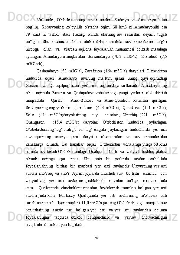 Ma’lumki,   O‘zbekistonning   suv   resurslari   Sirdaryo   va   Amudaryo   bilan
bog‘liq.  Sirdaryoning  ko‘pyillik  o‘rtacha  oqimi  38  km3  ni, Amudaryoniki  esa
79  km3  ni  tashkil  etadi. Hozirgi  kunda  ularning suv  resurslari  deyarli  tugab
bo‘lgan.    Shu    munosabat   bilan    obikor  dehqonchilikda     suv    resurslarini    to‘g‘ri
hisobga     olish     va     ulardan   oqilona   foydalanish   muammosi   dolzarb   masalaga
aylangan. Amudaryo irmoqlaridan   Surxondaryo   (70,2   m3G‘s),   Sherobod   (7,5
m3G‘sek), 
Qashqadaryo  (50  m3G‘s),  Zarafshon  (164  m3G‘s)  daryolari  O‘zbekiston
hududida     oqadi.     Amudaryo     suvining     ma’lum     qismi     uning     quyi   oqimidagi
Xorazm     va    Qoraqalpog‘iston     yerlarini     sug‘orishga  sarflanadi.    Amudaryoning
o‘rta  oqimida  Buxoro  va  Qashqadayo vohalaridagi  yangi  yerlarni  o‘zlashtirish
maqsadida     Qarshi,     Amu-Buxoro   va   Amu-Qorako‘l   kanallari   qurilgan.
Sirdaryoning eng yirik irmoqlari  Norin  (423  m3G‘s),  Qoradaryo  (121  m3G‘s),
So‘x     (41     m3G‘s)daryolarining     quyi     oqimlari,   Chirchiq   (221     m3G‘s),
Ohangaron     (15,4   m3G‘s)   daryolari   O‘zbekiston   hududida   joylashgan.
O‘zbekistonning tog‘ oralig‘i   va   tog‘ etagida   joylashgan   hududlarida   yer   usti
suv   oqimining     asosiy     qismi     daryolar     o‘zanlaridan     va     suv     omborlaridan
kanallarga    olinadi.    Bu   kanallar    orqali     O‘zbekiston    vohalariga yiliga  50 km3
hajmda suv keladi.O‘zbekistondagi   Qizilqum   cho‘li   va   Ustyurt   toshloq platosi
o‘zanli     oqimga     ega     emas.     Shu     bois     bu     yerlarda     suvdan     xo‘jalikda
foydalanishning     birdan     bir     manbasi     yer     osti     suvlaridir.   Ustyurtning   yer   osti
suvlari   sho‘rroq   va   sho‘r.   Ayrim   joylarda   chuchuk   suv     bo‘lishi     ehtimoli     bor.
Ustyurtdagi     yer     osti     suvlarining   ishlatilishi     mumkin     bo‘lgan     miqdori     juda
kam.     Qizilqumda   chuchuklantirmasdan   foydalanish   mumkin   bo‘lgan   yer   osti
suvlari  juda  kam.   Markaziy     Qizilqumda     yer    osti     suvlarining    to‘xtovsiz     olib
turish mumkin bo‘lgan miqdori 11,0 m3G‘s ga teng.O‘zbekistndagi    mavjud   suv
resurslarining     asosiy     turi     bo‘lgan   yer     osti     va   yer     usti     suvlaridan     oqilona
foydalanilgan     taqdirda   obikor     dehqonchilik     va     yaylov     chorvachiligini
rivojlantirish imkoniyati tug‘iladi. 
37 