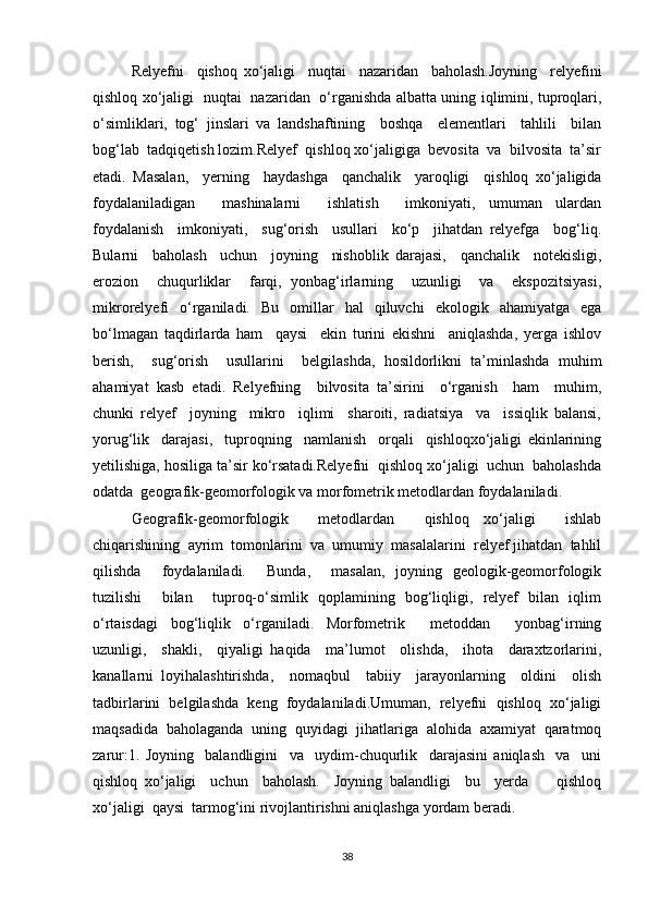 Relyefni     qishoq   xo‘jaligi     nuqtai     nazaridan     baholash.Joyning     relyefini
qishloq xo‘jaligi   nuqtai   nazaridan   o‘rganishda albatta uning iqlimini, tuproqlari,
o‘simliklari,   tog‘   jinslari   va   landshaftining     boshqa     elementlari     tahlili     bilan
bog‘lab  tadqiqetish lozim.Relyef  qishloq xo‘jaligiga  bevosita  va  bilvosita  ta’sir
etadi.   Masalan,     yerning     haydashga     qanchalik     yaroqligi     qishloq   xo‘jaligida
foydalaniladigan     mashinalarni     ishlatish     imkoniyati,   umuman   ulardan
foydalanish     imkoniyati,     sug‘orish     usullari     ko‘p     jihatdan   relyefga     bog‘liq.
Bularni     baholash     uchun     joyning     nishoblik   darajasi,     qanchalik     notekisligi,
erozion     chuqurliklar     farqi,   yonbag‘irlarning     uzunligi     va     ekspozitsiyasi,
mikrorelyefi   o‘rganiladi.   Bu   omillar   hal   qiluvchi   ekologik   ahamiyatga   ega
bo‘lmagan   taqdirlarda   ham     qaysi     ekin   turini   ekishni     aniqlashda,   yerga   ishlov
berish,     sug‘orish     usullarini     belgilashda,   hosildorlikni   ta’minlashda   muhim
ahamiyat   kasb   etadi.   Relyefning     bilvosita   ta’sirini     o‘rganish     ham     muhim,
chunki   relyef     joyning     mikro     iqlimi     sharoiti,   radiatsiya     va     issiqlik   balansi,
yorug‘lik     darajasi,     tuproqning     namlanish     orqali     qishloqxo‘jaligi   ekinlarining
yetilishiga, hosiliga ta’sir ko‘rsatadi.Relyefni  qishloq xo‘jaligi  uchun  baholashda
odatda  geografik-geomorfologik va morfometrik metodlardan foydalaniladi.
Geografik-geomorfologik     metodlardan     qishloq   xo‘jaligi     ishlab
chiqarishining  ayrim  tomonlarini  va  umumiy  masalalarini  relyef jihatdan  tahlil
qilishda     foydalaniladi.     Bunda,     masalan,   joyning   geologik-geomorfologik
tuzilishi     bilan     tuproq-o‘simlik   qoplamining   bog‘liqligi,   relyef   bilan   iqlim
o‘rtaisdagi   bog‘liqlik   o‘rganiladi.   Morfometrik     metoddan     yonbag‘irning
uzunligi,     shakli,     qiyaligi   haqida     ma’lumot     olishda,     ihota     daraxtzorlarini,
kanallarni   loyihalashtirishda,     nomaqbul     tabiiy     jarayonlarning     oldini     olish
tadbirlarini   belgilashda   keng   foydalaniladi.Umuman,   relyefni   qishloq   xo‘jaligi
maqsadida   baholaganda   uning   quyidagi   jihatlariga   alohida   axamiyat   qaratmoq
zarur:1.   Joyning     balandligini     va     uydim-chuqurlik     darajasini   aniqlash     va     uni
qishloq   xo‘jaligi     uchun     baholash.     Joyning   balandligi     bu     yerda         qishloq
xo‘jaligi  qaysi  tarmog‘ini rivojlantirishni aniqlashga yordam beradi.
38 