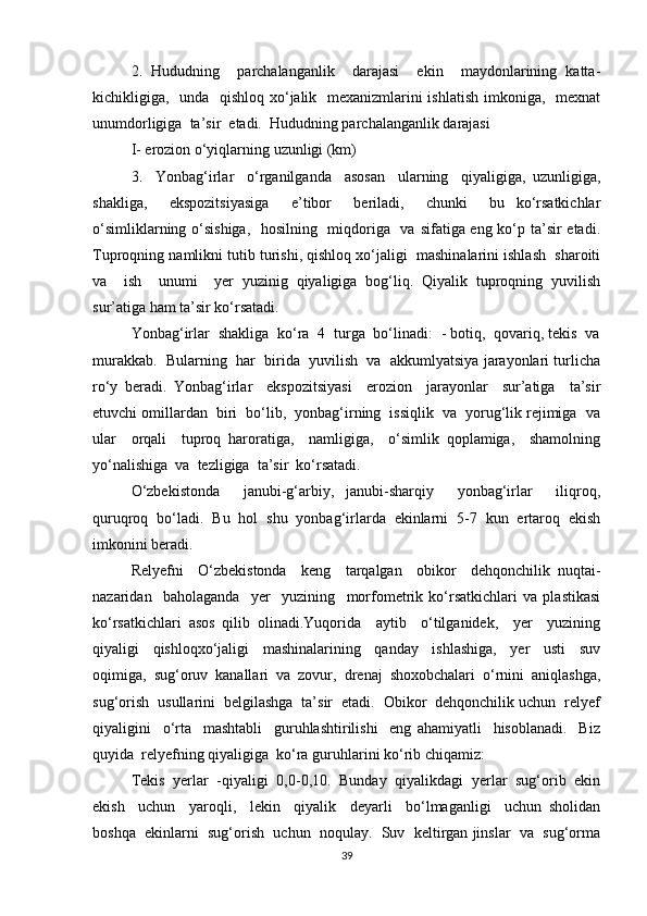 2.   Hududning     parchalanganlik     darajasi     ekin     maydonlarining   katta-
kichikligiga,   unda   qishloq xo‘jalik   mexanizmlarini  ishlatish  imkoniga,   mexnat
unumdorligiga  ta’sir  etadi.  Hududning parchalanganlik darajasi   
I- erozion o‘yiqlarning uzunligi (km)
3.     Yonbag‘irlar     o‘rganilganda     asosan     ularning     qiyaligiga,   uzunligiga,
shakliga,     ekspozitsiyasiga     e’tibor     beriladi,     chunki     bu   ko‘rsatkichlar
o‘simliklarning o‘sishiga,   hosilning   miqdoriga   va sifatiga eng ko‘p ta’sir  etadi.
Tuproqning namlikni tutib turishi, qishloq xo‘jaligi  mashinalarini ishlash  sharoiti
va     ish     unumi     yer   yuzinig   qiyaligiga   bog‘liq.   Qiyalik   tuproqning   yuvilish
sur’atiga ham ta’sir ko‘rsatadi.
Yonbag‘irlar  shakliga  ko‘ra  4  turga  bo‘linadi:  - botiq,  qovariq, tekis  va
murakkab.  Bularning  har  birida  yuvilish  va  akkumlyatsiya jarayonlari turlicha
ro‘y   beradi.   Yonbag‘irlar     ekspozitsiyasi     erozion     jarayonlar     sur’atiga     ta’sir
etuvchi omillardan  biri  bo‘lib,  yonbag‘irning  issiqlik  va  yorug‘lik rejimiga  va
ular     orqali     tuproq   haroratiga,     namligiga,     o‘simlik   qoplamiga,     shamolning
yo‘nalishiga  va  tezligiga  ta’sir  ko‘rsatadi. 
O‘zbekistonda     janubi-g‘arbiy,   janubi-sharqiy     yonbag‘irlar     iliqroq,
quruqroq   bo‘ladi.   Bu   hol   shu   yonbag‘irlarda   ekinlarni   5-7   kun   ertaroq   ekish
imkonini beradi.
Relyefni     O‘zbekistonda     keng     tarqalgan     obikor     dehqonchilik   nuqtai-
nazaridan     baholaganda     yer     yuzining     morfometrik   ko‘rsatkichlari   va   plastikasi
ko‘rsatkichlari   asos   qilib   olinadi.Yuqorida     aytib     o‘tilganidek,     yer     yuzining
qiyaligi     qishloqxo‘jaligi     mashinalarining     qanday     ishlashiga,     yer     usti     suv
oqimiga,   sug‘oruv   kanallari   va   zovur,   drenaj   shoxobchalari   o‘rnini   aniqlashga,
sug‘orish  usullarini  belgilashga  ta’sir  etadi.  Obikor  dehqonchilik uchun  relyef
qiyaligini     o‘rta     mashtabli     guruhlashtirilishi     eng   ahamiyatli     hisoblanadi.     Biz
quyida  relyefning qiyaligiga  ko‘ra guruhlarini ko‘rib chiqamiz:   
Tekis   yerlar   -qiyaligi   0,0-0,10.   Bunday   qiyalikdagi   yerlar   sug‘orib   ekin
ekish     uchun     yaroqli,     lekin     qiyalik     deyarli     bo‘lmaganligi     uchun   sholidan
boshqa  ekinlarni  sug‘orish  uchun  noqulay.  Suv  keltirgan jinslar  va  sug‘orma
39 