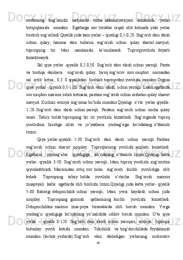 suvlarning     bug‘lanishi     natijasida     tuzlar   akkumlyatsiyasi     kuzatiladi,     yerlar
botqoqlanishi     mumkin.     Egatlarga   suv   lotoklar   orqali   olib   kelinadi   yoki   yerlar
bostirib sug‘oriladi.Qiyalik juda kam yerlar – qiyaligi 0,1-0,20. Sug‘orib ekin ekish
uchun     qulay,     hamma     ekin     turlarini     sug‘orish     uchun     qulay     sharoit   mavjud,
tuproqning     bir     tekis     namlanishi     ta’minlanadi.     Tuproqyuvilishi   deyarli
kuzatilmaydi. 
Sal   qiya   yerlar   -qiyalik   0,2-0,50.   Sug‘orib   ekin   ekish   uchun   yaroqli.   Paxta
va  boshqa  ekinlarni    sug‘orish  qulay,  biroq sug‘oruv  suvi miqdori   normadan
sal   ortib   ketsa,   0,3   0 qiyalikdan   boshlab tuproqsekin yuvilishi mumkin.Ozgina
qiya  yerlar - qiyalik 0,5-1,00. Sug‘orib  ekin  ekish  uchun yaroqli. Lekin egatlarda
suv miqdori maromi oshib ketmasa, paxtani sug‘orish uchun nisbatan qulay sharoit
mavjud. Kuchsiz eroziya sug‘orma bo‘lishi mumkin.Qiyaligi  o‘rta  yerlar qiyalik-
1-20. Sug‘orib  ekin  ekish  uchun yaroqli.  Paxtani  sug‘orish  uchun  uncha  qulay
emas.  Tabiiy  holda tuproqning  bir  oz  yuvilishi  kuzatiladi.  Sug‘organda  tuproq
yuvilishini     hisobga     olish     va     jo‘yaklarni     yonbag‘irga     ko‘ndalang   o‘tkazish
lozim.
Qiya   yerlar-qiyalik-   2-30.   Sug‘orib     ekin     ekish     uchun     yaroqli.   Paxtani
sug‘orish   uchun   sharoit   noqulay.   Tuproqlarning   yuvilishi sezilarli   kuzatiladi.
Egatlarni     yonbag‘irlar     qiyaligiga     ko‘ndalang   o‘tkazish   lozim.Qiyaligi   katta
yerlar-   qiyalik   3-50.   Sug‘orish   uchun   yaroqli,   lekin   tuproq   yuvilishi   sug‘orishni
qiyinlashtiradi.   Maromidan   ortiq   suv   bilan     sug‘orish     kuchli     yuvilishga     olib
keladi.     Tuproqning     tabiiy   holda     yuvilishi     o‘rtacha.     Sug‘orish     maxsus
zinapoyali    kalta   egatlarda olib borilishi  lozim.Qiyaligi  juda katta yerlar- qiyalik
5-80.   Bahorgi   dehqonchilik   uchun     yaroqli,     lekin     yerni     haydash     uchun     juda
noqulay.     Tuproqning   gumusli     qatlamining   kuchli     yuvilishi     kuzatiladi.
Dehqonchilikni   maxsus     zina-poya     terrasalarda     olib     borish     mumkin.     Yerga
yonbag‘ir   qiyaligiga   ko‘ndalang   yo‘nalishda   ishlov   berish   mumkin.   O‘ta   qiya
yerlar   –   qiyalik   8-120   .Sug‘orib   ekin   ekish   uchun   yaroqsiz,   eroziya     tuproqni
butunlay     yuvib     ketishi     mumkin.     Tokchilik     va   bog‘dorchilikda   foydalanish
mumkin   (kichik   yerlarda).Sug‘orib     ekin     ekiladigan     yerlarning     meliorativ
40 