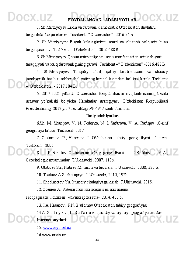 FOYDALANGAN   ADABIYOTLAR
1. Sh.Mirziyoyev Erkin va farovon, demokratik O’zbekiston davlatini 
birgalikda  barpo etamiz. Toshkent –“O’zbekiston” -2016.56 B. 
2.   Sh.Mirziyoyev   Buyuk   kelajagimizni   mard   va   olijanob   xalqimiz   bilan
birga quramiz.  Toshkent –“O’zbekiston” -2016.488 B. 
3. Sh.Mirziyoyev Qonun ustuvorligi va inson manfaatlari ta’minlash-yurt  
taraqqiyoti va xalq farovonligining garovi. Toshkent –“O’zbekiston” -2016.488 B. 
4.   Sh.Mirziyoyev   Tanqidiy   tahlil,   qat’iy   tartib-intizom   va   shaxsiy
javobgarlik-har bir   rahbar faoliyatining kundalik qoidasi bo’lishi kerak. Toshkent
–“O’zbekiston” - 2017.104 B. 
5.   2017-2021   yillarda   O’zbekiston   Respublikasini   rivojlantirishning   beshta
ustuvor   yo’nalishi   bo’yicha   Harakatlar   strategiyasi.   O’zbekiston   Respublikasi
Prezidentining  2017 yil 7 fevraldagi PF-4947 sonli Farmoni. 
Ilmiy adabiyotlar.
6 . Sh.   M.   Sharipov,   V.   N.   Fedorko,   N.   I.   Safarova,   V.   A.   Rafiqov   10-sinf
geografiya kitobi  Toshkent- 2017
7.   G'ulomov     P.,   Hasanov     I.   O'zbekiston     tabiiy     geografiyasi.     1-qism.
Toshkent.  2006.
8.   P_Baratov_O`zbekiston_tabiiy_geografiyasi.   9.Rafikov   A.A.,
Geoekologik muammolar. T.Ukituvchi, 2007, 112b. 
9. Otaboev Sh., Nabiev M. Inson va biosfera. T.Ukituvchi, 2008, 320 b.
10. Tuxtaev A.S. ekologiya. T.Ukituvchi, 2010, 192b.
11. Shodimetov Yu. Ijtimoiy ekologiyaga kirish. T.Ukituvchi, 2015.
12.   Солиев   А .  Узбекистон   иктисодий   ва   ижтимоий  
географияси . Тошкент .  ≪ Университет ≫ . 2014. 400  б .
13.   I.A.Hasanov,  P.N.G‘ulomov O‘zbekiston tabiiy geografiyasi
14.A .S o l i y e v , I . S a f a r o v  Iqtisodiy va siyosiy  geografiya asoslari
Internet saytlari:
15.  www.ziyonet.uz  
16.www.arxiv.uz
44 