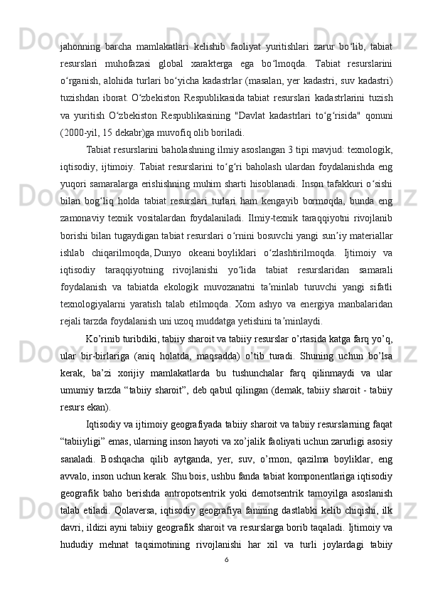 jahonning   barcha   mamlakatlari   kelishib   faoliyat   yuritishlari   zarur   bo lib,   tabiatʻ
resurslari   muhofazasi   global   xarakterga   ega   bo lmoqda.   Tabiat   resurslarini	
ʻ
o rganish, alohida turlari bo yicha kadastrlar (masalan, yer kadastri, suv kadastri)	
ʻ ʻ
tuzishdan   iborat.   O zbekiston   Respublikasida	
ʻ   tabiat   resurslari   kadastrlarini   tuzish
va   yuritish   O zbekiston   Respublikasining   "Davlat   kadastrlari   to g risida"   qonuni	
ʻ ʻ ʻ
(2000-yil, 15 dekabr)ga muvofiq olib boriladi.
Tabiat resurslarini baholashning ilmiy asoslangan 3 tipi mavjud: texnologik,
iqtisodiy,   ijtimoiy.   Tabiat   resurslarini   to g ri   baholash   ulardan   foydalanishda   eng	
ʻ ʻ
yuqori samaralarga erishishning muhim sharti hisoblanadi. Inson tafakkuri o sishi	
ʻ
bilan   bog liq   holda   tabiat   resurslari   turlari   ham   kengayib   bormoqda,   bunda   eng	
ʻ
zamonaviy   texnik   vositalardan   foydalaniladi.   Ilmiy-texnik   taraqqiyotni   rivojlanib
borishi bilan tugaydigan tabiat resurslari o rnini bosuvchi yangi sun iy materiallar	
ʻ ʼ
ishlab   chiqarilmoqda,   Dunyo   okeani   boyliklari   o zlashtirilmoqda.   Ijtimoiy   va	
ʻ
iqtisodiy   taraqqiyotning   rivojlanishi   yo lida   tabiat   resurslaridan   samarali	
ʻ
foydalanish   va   tabiatda   ekologik   muvozanatni   ta minlab   turuvchi   yangi   sifatli	
ʼ
texnologiyalarni   yaratish   talab   etilmoqda.   Xom   ashyo   va   energiya   manbalaridan
rejali tarzda foydalanish uni uzoq muddatga yetishini ta minlaydi.	
ʼ
Ko’rinib turibdiki, tabiiy sharoit va tabiiy resurslar o’rtasida katga farq yo’q,
ular   bir-birlariga   (aniq   holatda,   maqsadda)   o’tib   turadi.   Shuning   uchun   bo’lsa
kerak,   ba’zi   xorijiy   mamlakatlarda   bu   tushunchalar   farq   qilinmaydi   va   ular
umumiy tarzda “tabiiy sharoit”, deb qabul qilingan (demak, tabiiy sharoit - tabiiy
resurs ekan).
Iqtisodiy va ijtimoiy geografiyada tabiiy sharoit va tabiiy resurslarning faqat
“tabiiyligi” emas, ularning inson hayoti va xo’jalik faoliyati uchun zarurligi asosiy
sanaladi.   Boshqacha   qilib   aytganda,   yer,   suv,   o’rmon,   qazilma   boyliklar,   eng
avvalo, inson uchun kerak. Shu bois, ushbu fanda tabiat komponentlariga iqtisodiy
geografik   baho   berishda   antropotsentrik   yoki   demotsentrik   tamoyilga   asoslanish
talab  etiladi.  Qolaversa,   iqtisodiy   geografiya  fanining  dastlabki  kelib  chiqishi,   ilk
davri, ildizi ayni tabiiy geografik sharoit va resurslarga borib taqaladi. Ijtimoiy va
hududiy   mehnat   taqsimotining   rivojlanishi   har   xil   va   turli   joylardagi   tabiiy
6 