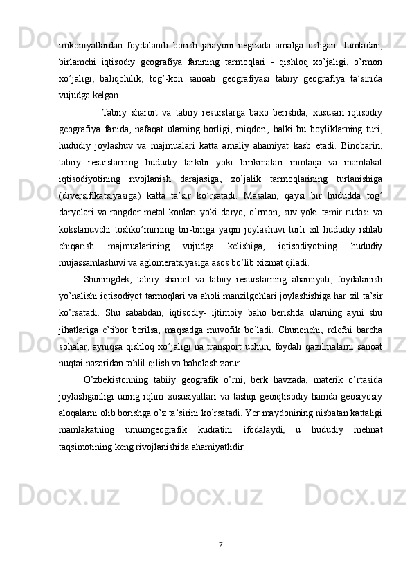 imkoniyatlardan   foydalanib   borish   jarayoni   negizida   amalga   oshgan.   Jumladan,
birlamchi   iqtisodiy   geografiya   fanining   tarmoqlari   -   qishloq   xo’jaligi,   o’rmon
xo’jaligi,   baliqchilik,   tog’-kon   sanoati   geografiyasi   tabiiy   geografiya   ta’sirida
vujudga kelgan. 
        Tabiiy   sharoit   va   tabiiy   resurslarga   baxo   berishda,   xususan   iqtisodiy
geografiya   fanida,   nafaqat   ularning   borligi,   miqdori,   balki   bu   boyliklarning   turi,
hududiy   joylashuv   va   majmualari   katta   amaliy   ahamiyat   kasb   etadi.   Binobarin,
tabiiy   resurslarning   hududiy   tarkibi   yoki   birikmalari   mintaqa   va   mamlakat
iqtisodiyotining   rivojlanish   darajasiga,   xo’jalik   tarmoqlarining   turlanishiga
(diversifikatsiyasiga)   katta   ta’sir   ko’rsatadi.   Masalan,   qaysi   bir   hududda   tog’
daryolari   va   rangdor   metal   konlari   yoki   daryo,   o’rmon,   suv   yoki   temir   rudasi   va
kokslanuvchi   toshko’mirning   bir-biriga   yaqin   joylashuvi   turli   xil   hududiy   ishlab
chiqarish   majmualarining   vujudga   kelishiga,   iqtisodiyotning   hududiy
mujassamlashuvi va aglomeratsiyasiga asos bo’lib xizmat qiladi.
Shuningdek,   tabiiy   sharoit   va   tabiiy   resurslarning   ahamiyati,   foydalanish
yo’nalishi iqtisodiyot tarmoqlari va aholi manzilgohlari joylashishiga har xil ta’sir
ko’rsatadi.   Shu   sababdan,   iqtisodiy-   ijtimoiy   baho   berishda   ularning   ayni   shu
jihatlariga   e’tibor   berilsa,   maqsadga   muvofik   bo’ladi.   Chunonchi,   relefni   barcha
sohalar,   ayniqsa   qishloq   xo’jaligi   na   transport   uchun,   foydali   qazilmalarni   sanoat
nuqtai nazaridan tahlil qilish va baholash zarur.
O’zbekistonning   tabiiy   geografik   o’rni,   berk   havzada,   materik   o’rtasida
joylashganligi   uning   iqlim   xususiyatlari   va   tashqi   geoiqtisodiy   hamda   geosiyosiy
aloqalarni olib borishga o’z ta’sirini ko’rsatadi. Yer maydonining nisbatan kattaligi
mamlakatning   umumgeografik   kudratini   ifodalaydi,   u   hududiy   mehnat
taqsimotining keng rivojlanishida ahamiyatlidir.
7 
