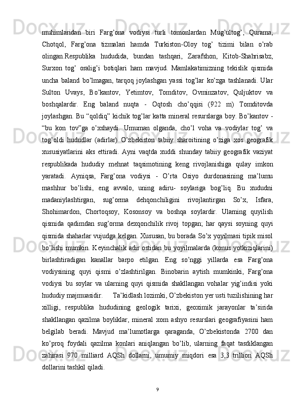 muhimlaridan   biri   Farg’ona   vodiysi   turli   tomonlardan   Mug’ultog’,   Qurama,
Chotqol,   Farg’ona   tizmalari   hamda   Turkiston-Oloy   tog’   tizimi   bilan   o’rab
olingan.Respublika   hududida,   bundan   tashqari,   Zarafshon,   Kitob-Shahrisabz,
Surxon   tog’   oralig’i   botiqlari   ham   mavjud.   Mamlakatimizning   tekislik   qismida
uncha   baland   bo’lmagan,   tarqoq   joylashgan   yassi   tog’lar   ko’zga   tashlanadi.   Ular
Sulton   Uvays,   Bo’kantov,   Yetimtov,   Tomditov,   Ovminzatov,   Quljuktov   va
boshqalardir.   Eng   baland   nuqta   -   Oqtosh   cho’qqisi   (922   m)   Tomditovda
joylashgan. Bu “qoldiq” kichik tog’lar katta mineral resurslarga boy. Bo’kantov -
“bu   kon   tov”ga   o’xshaydi.   Umuman   olganda,   cho’l   voha   va   vodiylar   tog’   va
tog’oldi   hududlar   (adirlar)   O’zbekiston   tabiiy   sharoitining   o’ziga   xos   geografik
xususiyatlarini   aks   ettiradi.   Ayni   vaqtda   xuddi   shunday   tabiiy   geografik   vaziyat
respublikada   hududiy   mehnat   taqsimotining   keng   rivojlanishiga   qulay   imkon
yaratadi.   Ayniqsa,   Farg’ona   vodiysi   -   O’rta   Osiyo   durdonasining   ma’lumu
mashhur   bo’lishi,   eng   avvalo,   uning   adiru-   soylariga   bog’liq.   Bu   xududni
madaniylashtirgan,   sug’orma   dehqonchiligini   rivojlantirgan   So’x,   Isfara,
Shohimardon,   Chortoqsoy,   Kosonsoy   va   boshqa   soylardir.   Ularning   quyilish
qismida   qadimdan   sug’orma   dexqonchilik   rivoj   topgan;   har   qaysi   soyning   quyi
qismida shaharlar vujudga kelgan. Xususan, bu borada So’x yoyilmasi tipik misol
bo’lishi  mumkin. Keyinchalik adir ostidan bu yoyilmalarda (konus yotkiziqlarini)
birlashtiradigan   kanallar   barpo   etilgan.   Eng   so’nggi   yillarda   esa   Farg’ona
vodiysining   quyi   qismi   o’zlashtirilgan.   Binobarin   aytish   mumkinki,   Farg’ona
vodiysi   bu   soylar   va   ularning   quyi   qismida   shakllangan   vohalar   yig’indisi   yoki
hududiy majmuasidir.       Ta’kidlash lozimki, O’zbekiston yer usti tuzilishining har
xilligi,   respublika   hududining   geologik   tarixi,   geoximik   jarayonlar   ta’sirida
shakllangan   qazilma   boyliklar,   mineral   xom   ashyo   resurslari   geografiyasini   ham
belgilab   beradi.   Mavjud   ma’lumotlarga   qaraganda,   O’zbekistonda   2700   dan
ko’proq   foydali   qazilma   konlari   aniqlangan   bo’lib,   ularning   faqat   tasdiklangan
zahirasi   970   milliard   AQSh   dollarni,   umumiy   miqdori   esa   3,3   trillion   AQSh
dollarini tashkil qiladi.
9 