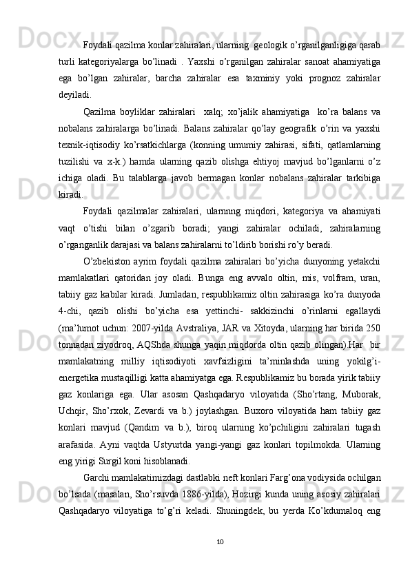 Foydali qazilma konlar zahiralari, ularning  geologik o’rganilganligiga qarab
turli   kategoriyalarga   bo’linadi   .   Yaxshi   o’rganilgan   zahiralar   sanoat   ahamiyatiga
ega   bo’lgan   zahiralar,   barcha   zahiralar   esa   taxminiy   yoki   prognoz   zahiralar
deyiladi.
Qazilma   boyliklar   zahiralari     xalq;   xo’jalik   ahamiyatiga     ko’ra   balans   va
nobalans   zahiralarga   bo’linadi.   Balans   zahiralar   qo’lay   geografik   o’rin   va   yaxshi
texnik-iqtisodiy   ko’rsatkichlarga   (konning   umumiy   zahirasi,   sifati,   qatlamlarning
tuzilishi   va   x-k.)   hamda   ularning   qazib   olishga   ehtiyoj   mavjud   bo’lganlarni   o’z
ichiga   oladi.   Bu   talablarga   javob   bermagan   konlar   nobalans   zahiralar   tarkibiga
kiradi. 
Foydali   qazilmalar   zahiralari,   ularnnng   miqdori,   kategoriya   va   ahamiyati
vaqt   o’tishi   bilan   o’zgarib   boradi;   yangi   zahiralar   ochiladi,   zahiralarning
o’rganganlik darajasi va balans zahiralarni to’ldirib borishi ro’y beradi.
O’zbekiston   ayrim   foydali   qazilma   zahiralari   bo’yicha   dunyoning   yetakchi
mamlakatlari   qatoridan   joy   oladi.   Bunga   eng   avvalo   oltin,   mis,   volfram,   uran,
tabiiy gaz  kabilar  kiradi. Jumladan,   respublikamiz  oltin  zahirasiga   ko’ra dunyoda
4-chi,   qazib   olishi   bo’yicha   esa   yettinchi-   sakkizinchi   o’rinlarni   egallaydi
(ma’lumot uchun: 2007-yilda Avstraliya, JAR va Xitoyda, ularning har birida 250
tonnadan ziyodroq, AQShda shunga yaqin miqdorda oltin qazib olingan).Har   bir
mamlakatning   milliy   iqtisodiyoti   xavfsizligini   ta’minlashda   uning   yokilg’i-
energetika mustaqilligi katta ahamiyatga ega. Respublikamiz bu borada yirik tabiiy
gaz   konlariga   ega.   Ular   asosan   Qashqadaryo   viloyatida   (Sho’rtang,   Muborak,
Uchqir,   Sho’rxok,   Zevardi   va   b.)   joylashgan.   Buxoro   viloyatida   ham   tabiiy   gaz
konlari   mavjud   (Qandim   va   b.),   biroq   ularning   ko’pchiligini   zahiralari   tugash
arafasida.   Ayni   vaqtda   Ustyurtda   yangi-yangi   gaz   konlari   topilmokda.   Ularning
eng yirigi Surgil koni hisoblanadi.
Garchi mamlakatimizdagi dastlabki neft konlari Farg’ona vodiysida ochilgan
bo’lsada (masalan, Sho’rsuvda 1886-yilda), Hozirgi kunda uning asosiy zahiralari
Qashqadaryo   viloyatiga   to’g’ri   keladi.   Shuningdek,   bu   yerda   Ko’kdumaloq   eng
10 