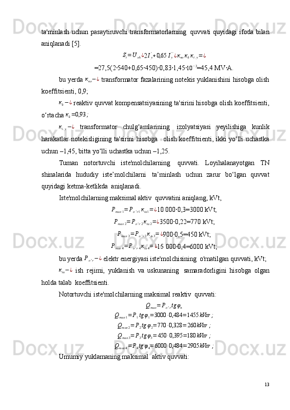 ta'minlash  uchun pasaytiruvchi  transformatorlarning ?   quvvati  quyidagi  ifoda bilan
aniqlanadi [5].St=U	sh¿
2 I
y'
+ 0,65 I
y' '
¿ к
no к
k к
i . y = ¿
=27,5(2·540+0,65·450)·0,83·1,45·	
10	−3 =45,4 МV·А.
bu yerda   к
no − ¿
 transformator fazalarining notekis yuklanishini hisobga olish
koeffitsienti, 0,9;	
кk−¿
 reaktiv quvvat kompensatsiyasining ta'sirini hisobga olish koeffitsienti,
o‘rtacha  к
k = 0,93 ;
к
i . y − ¿
  transformator   chulg‘amlarining ?   izolyatsiyasi   yeyilishiga   kunlik
harakatlar notekisligining ta'sirini hisobga ?м   olish koeffitsienti, ikki yo‘lli uchastka
uchun –1,45, bitta yo‘lli uchastka uchun –1,25.
Tuman   notortuvchi   iste'molchilarning ?   quvvati.   Loyihalanayotgan   TN
shinalarida   hududiy   iste’molchilarni ?   ta’minlash   uchun   zarur   bo‘lgan   quvvat
quyidagi ketma-ketlikda ?  aniqlanadi.
Iste'molchilarning maksimal aktiv ?  quvvatini aniqlang, kVt,
Р
max 1 = Р
o ' r 1 к
ta 1 = ¿
10 000·0,3=3000 kVt;	
Рmax	2=	Рo'r2кta2=¿
3500·0,22=770 kVt;	
Рmax	3=	Рo'r3кta3=	¿
900·0,5=450 kVt;
Р
max 4 = Р
o ' r 4 к
ta 4 = ¿
15 000·0,4=6000 kVt;
bu yerda 	
Рo'r−¿  elektr energiyasi iste'molchisining ?  o'rnatilgan quvvati, kVt;	
кta−¿
  ish   rejimi,   yuklanish   va   uskunaning ?   samaradorligini   hisobga   olgan
holda talab ?  koeffitsienti.
Notortuvchi iste'molchilarning maksimal reaktiv ?  quvvati:	
Qmax	=	Рo'rtg	φn	
Qmax	1=	Р1tg	φ1=3000	·0,484	=1455	kVar	;	
Qmax	2=	Р2tg	φ2=770	·0,328	=	260	kVar	;	
Qmax	3=	Р3tg	φ3=	450	·0,395	=180	kVar	;	
Qmax	4=	Р4tg	φ4=	6000	·0,484	=2905	kVar	;
Umumiy yuklamaning maksimal ?  aktiv quvvati:
13 