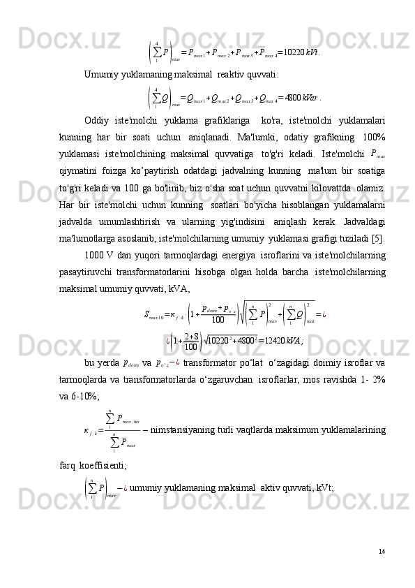 (∑1
4	
P)max	=	Рmax	1+Рmax	2+Рmax	3+Рmax	4=10220	kVt	.Umumiy yuklamaning maksimal ?  reaktiv quvvati:	
(
∑
14
Q	)
max = Q
max 1 + Q
max 2 + Q
max 3 + Q
max 4 = 4800 kVar .
Oddiy   iste'molchi   yuklama   grafiklariga ??   ko'ra,   iste'molchi   yuklamalari
kunning   har   bir   soati   uchun ?   aniqlanadi.   Ma'lumki,   odatiy   grafikning ?   100%
yuklamasi   iste'molchining   maksimal   quvvatiga ?   to'g'ri   keladi.   Iste'molchi   Р
max
qiymatini   foizga   ko’paytirish   odatdagi   jadvalning   kunning ?   ma'lum   bir   soatiga
to'g'ri keladi va 100 ga bo'linib, biz o'sha soat  uchun quvvatni kilovattda ?   olamiz.
Har   bir   iste'molchi   uchun   kunning ?   soatlari   bo'yicha   hisoblangan   yuklamalarni
jadvalda   umumlashtirish   va   ularning   yig'indisini ?   aniqlash   kerak.   Jadvaldagi
ma'lumotlarga asoslanib, iste'molchilarning umumiy ?  yuklamasi grafigi tuziladi [5].
1000 V dan yuqori tarmoqlardagi energiya ?   isroflarini va iste'molchilarning
pasaytiruvchi   transformatorlarini   hisobga   olgan   holda   barcha ?   iste'molchilarning
maksimal umumiy quvvati, kVA,	
Smax	10=кf.k·(1+	рdoim	+рo'z	
100	)√(∑1
n	
P)max
2	
+(∑1
n	
Q)max
2	
=	¿
¿	
( 1 + 2 + 8
100	)√ 10220 2
+ 4800 2
= 12420 kVA ;
bu   yerda  	
рdoim   va  	рo'z−¿   transformator   po‘lat ?   o‘zagidagi   doimiy   isroflar   va
tarmoqlarda   va   transformatorlarda   o‘zgaruvchan ?   isroflarlar,   mos   ravishda   1-   2%
va 6-10%;
к
f . k = ∑
1n
P
max . his
∑
1n
P
max  – nimstansiyaning turli vaqtlarda maksimum yuklamalarining
farq ?  koeffisienti;	
(
∑
1n
P	)
max − ¿  umumiy yuklamaning maksimal ?  aktiv quvvati, kVt;
14 