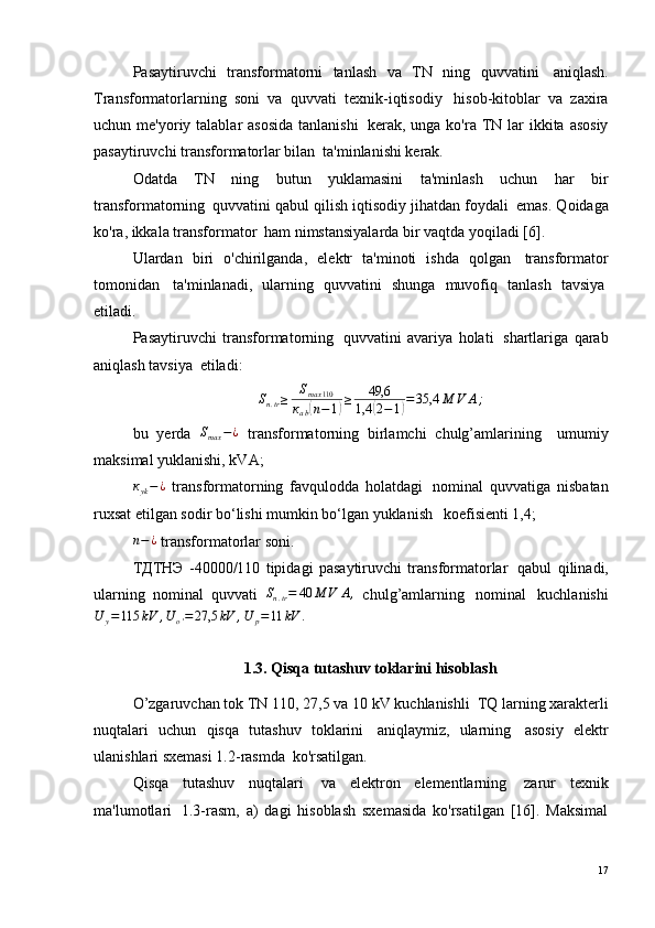 Pasaytiruvchi   transformatorni   tanlash   va   TN   ning   quvvatini ?   aniqlash.
Transformatorlarning   soni   va   quvvati   texnik-iqtisodiy ?   hisob-kitoblar   va   zaxira
uchun me'yoriy talablar  asosida  tanlanishi ?   kerak, unga ko'ra TN lar  ikkita asosiy
pasaytiruvchi transformatorlar bilan ?  ta'minlanishi kerak. 
Odatda   TN   ning   butun   yuklamasini   ta'minlash   uchun   har   bir
transformatorning ?  quvvatini qabul qilish iqtisodiy jihatdan foydali ?  emas. Qoidaga
ko'ra, ikkala transformator ?  ham nimstansiyalarda bir vaqtda yoqiladi [6]. 
Ulardan   biri   o'chirilganda,   elektr   ta'minoti   ishda   qolgan ?   transformator
tomonidan ?   ta'minlanadi,   ularning   quvvatini   shunga   muvofiq   tanlash   tavsiya ?
etiladi. 
Pasaytiruvchi   transformatorning ?   quvvatini   avariya   holati ?   shartlariga   qarab
aniqlash tavsiya ?  etiladi:
S
n . tr ≥ S
max 110
к
а b( n − 1	) ≥ 49,6
1,4	( 2 − 1	) = 35,4 М V А ;
bu   yerda  	
Smax	−¿   transformatorning   birlamchi   chulg’amlarining ??   umumiy
maksimal yuklanishi, kVA;
к
yk − ¿
  transformatorning   favqulodda   holatdagi ?   nominal   quvvatiga   nisbatan
ruxsat etilgan sodir bo‘lishi mumkin bo‘lgan yuklanish ??  koefisienti 1,4;
n − ¿
 transformatorlar soni.
ТДТНЭ   -40000/110   tipidagi   pasaytiruvchi   transformatorlar ?   qabul   qilinadi,
ularning   nominal   quvvati  	
Sn.tr=	40	М	V	А,   chulg’amlarning ?   nominal ?   kuchlanishi	
U	y=115	kV	,U	o'=	27,5	kV	,U	p=11	kV	.
1.3. Qisqa tutashuv toklarini hisoblash
O’zgaruvchan tok TN 110, 27,5 va 10 kV kuchlanishli ?  TQ larning xarakterli
nuqtalari   uchun   qisqa   tutashuv   toklarini ?   aniqlaymiz,   ularning ?   asosiy   elektr
ulanishlari sxemasi 1.2-rasmda ?  ko'rsatilgan. 
Qisqa   tutashuv   nuqtalari ?   va   elektron   elementlarning ?   zarur   texnik
ma'lumotlari ?   1.3-rasm,   a)   dagi   hisoblash   sxemasida   ko'rsatilgan   [16].   Maksimal
17 