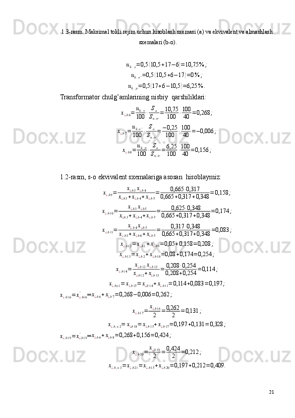 1.3-rasm. Maksimal tokli rejim uchun hisoblash sxemasi (a) va ekvivalent va almashlash
sxemalari (b-o).uk.y=0,5	(10,5	+17	−6)=10,75	%	;	
uk.o'=0,5	(10,5	+6−17	)=0%	;	
uk.p=	0,5	(17	+6−10,5	)=6,25	%	.
Transformator chulg’amlarining nisbiy ?  qarshiliklari:
х
¿ b 6 = u
k . y
100 · S
a
S
n . tr = 10,75
100 · 100
40 = 0,268 ;
х
¿ b 7 = u
k . o '
100 · S
a
S
n . tr = − 0,25
100 · 100
40 = − 0,006 ;
х
¿ b 8 = u
k . p
100 · S
a
S
n . tr = 6,25
100 · 100
40 = 0,156 ;
1.2-rasm, s-o ekvivalent sxemalariga asosan ?  hisoblaymiz:	
х¿b9=	х¿b3х¿b4	
х¿b3+х¿b4+х¿b5
=	0,665	·0,317	
0,665	+0,317	+0,348	=	0,158	;
х
¿ b 10 = х
¿ b 3 х
¿ b 5
х
¿ b 3 + х
¿ b 4 + х
¿ b 5 = 0,625 · 0,348
0,665 + 0,317 + 0,348 = 0,174 ;	
х¿b11=	х¿b4х¿b5	
х¿b3+х¿b4+х¿b5
=	0,317	·0,348	
0,665	+0,317	+0,348	=0,083	;	
х¿b12=	х¿b1+х¿b9=0,05	+0,158	=0,208	;	
х¿b13=	х¿b2+х¿b10=0,08	+0,174	=0,254	;
х
¿ b 14 = х
¿ b 12 х
¿ b 13
х
¿ b 12 + х
¿ b 13 = 0,208 · 0,254
0,208 + 0,254 = 0,114 ;
х
¿ b к 1 = х
¿ b 15 = х
¿ b 14 + х
¿ b 11 = 0,114 + 0,083 = 0,197 ;
х
¿ b 16 = х
¿ b 16'
=	
х¿b6+х¿b7=0,268	−0,006	=0,262	;
х
¿ b 17 = х
¿ b 16
2 = 0,262
2 = 0,131 ;
х
¿ b , к 2 = х
¿ b 18 = х
¿ b 15 + х
¿ b 17 = 0,197 + 0,131 = 0,328 ;
х
¿ b 19 = х
¿ b 19'
=	
х¿b6+х¿b8=	0,268	+0,156	=0,424	;
х
¿ b 20 = х
¿ b 19
2 = 0,424
2 = 0,212 ;
х
¿ b , к 3 = х
¿ b 21 = х
¿ b 15 + х
¿ b 20 = 0,197 + 0,212 = 0,409.
21 