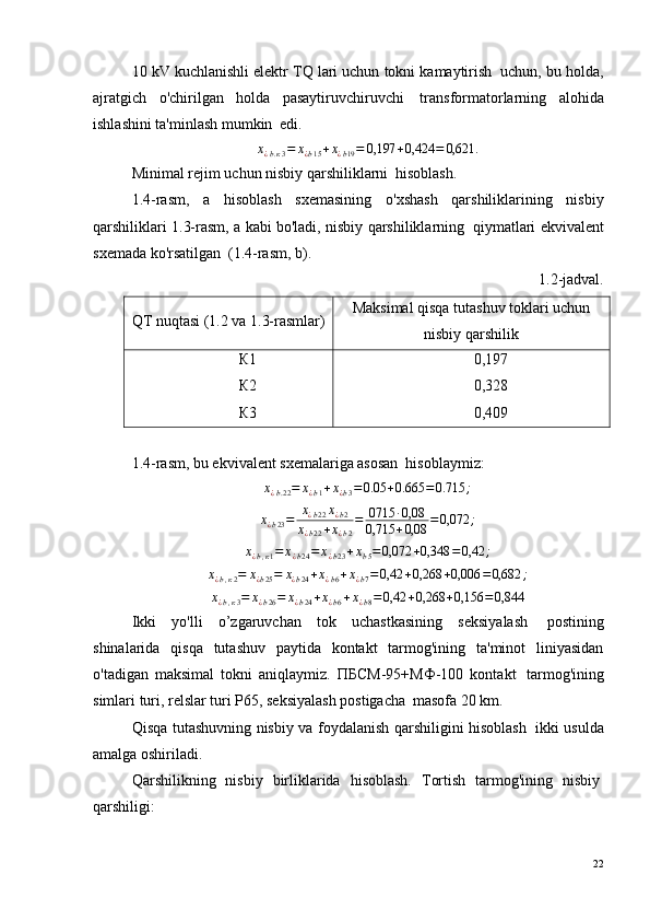 10 kV kuchlanishli elektr TQ lari uchun tokni kamaytirish ?  uchun, bu holda,
ajratgich   o'chirilgan   holda   pasaytiruvchiruvchi ?   transformatorlarning   alohida
ishlashini ta'minlash mumkin ?  edi.х¿b.к3=	х¿b15+х¿b19=	0,197	+0,424	=	0,621.
Minimal rejim uchun nisbiy qarshiliklarni ?  hisoblash.
1.4-rasm,   a   hisoblash   sxemasining   o'xshash   qarshiliklarining   nisbiy
qarshiliklari 1.3-rasm, a kabi bo'ladi, nisbiy qarshiliklarning ?  qiymatlari ekvivalent
sxemada ko'rsatilgan ?  (1.4-rasm, b).
1.2-jadval.
QT nuqtasi (1.2 va 1.3-rasmlar) Maksimal qisqa tutashuv toklari uchun
nisbiy qarshilik
К1
К2
К3 0,197
0,328
0,409
1.4-rasm, bu ekvivalent sxemalariga asosan ?  hisoblaymiz:	
х¿b.22=	х¿b1+х¿b3=	0.05	+0.665	=0.715	;	
х¿b23=	х¿b22х¿b2	
х¿b22+х¿b2
=	0715	·0,08	
0,715	+0,08	=0,072	;	
х¿b,к1=	х¿b24=	х¿b23+хb5=0,072	+0,348	=0,42	;	
х¿b,к2=	х¿b25=	х¿b24+х¿b6+х¿b7=	0,42	+0,268	+0,006	=0,682	;	
х¿b,к3=	х¿b26=	х¿b24+х¿b6+х¿b8=0,42	+0,268	+0,156	=0,844
Ikki   yo'lli   o’zgaruvchan   tok   uchastkasining   seksiyalash ?   postining
shinalarida   qisqa   tutashuv   paytida   kontakt   tarmog'ining   ta'minot   liniyasidan
o'tadigan   maksimal   tokni   aniqlaymiz.   ПБСМ-95+МФ-100   kontakt ?   tarmog'ining
simlari turi, relslar turi P65, seksiyalash postigacha ?  masofa 20 km.
Qisqa tutashuvning nisbiy va foydalanish qarshiligini hisoblash ?   ikki usulda
amalga oshiriladi.
Qarshilikning   nisbiy   birliklarida   hisoblash.   Tortish   tarmog'ining   nisbiy ?
qarshiligi:
22 