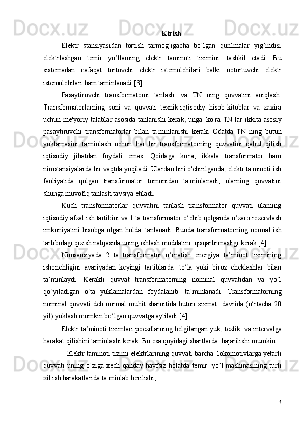 Kirish
Elektr   stansiyasidan   tortish   tarmog’igacha   bo’lgan   qurilmalar   yig’indisi
elektrlashgan   temir   yo’llarning   elektr   taminoti   tizimini ?   tashkil   etadi.   Bu
sistemadan   nafaqat   tortuvchi   elektr   istemolchilari   balki   notortuvchi   elektr
istemolchilari ham taminlanadi  [3] .
Pasaytiruvchi   transformatorni   tanlash ?   va   TN   ning   quvvatini   aniqlash.
Transformatorlarning   soni   va   quvvati   texnik-iqtisodiy   hisob-kitoblar   va   zaxira
uchun me'yoriy talablar  asosida  tanlanishi  kerak, unga ?   ko'ra TN lar  ikkita asosiy
pasaytiruvchi   transformatorlar   bilan   ta'minlanishi   kerak.   Odatda   TN   ning   butun
yuklamasini   ta'minlash   uchun   har   bir   transformatorning   quvvatini   qabul   qilish
iqtisodiy   jihatdan   foydali   emas.   Qoidaga   ko'ra,   ikkala   transformator   ham
nimstansiyalarda bir vaqtda yoqiladi. Ulardan biri o'chirilganda, elektr ta'minoti ish
faoliyatida   qolgan   transformator   tomonidan   ta'minlanadi,   ularning   quvvatini
shunga muvofiq tanlash tavsiya etiladi.
Kuch   transformatorlar   quvvatini   tanlash   transformator   quvvati   ularning
iqtisodiy afzal ish tartibini va 1 ta transformator o‘chib qolganda o‘zaro rezervlash
imkoniyatini  hisobga olgan holda ?   tanlanadi. Bunda transformatorning normal  ish
tartibidagi qizish natijasida uning ishlash muddatini ?  qisqartirmasligi kerak [4].
Nimsansiyada   2   ta   transformator   o‘rnatish   energiya   ta’minot   tizimining
ishonchligini   avariyadan   keyingi   tartiblarda ?   to‘la   yoki   biroz   cheklashlar   bilan
ta’minlaydi.   Kerakli   quvvat   transformatorning   nominal   quvvatidan   va   yo‘l
qo‘yiladigan   o‘ta   yuklamalardan   foydalanib ?   ta’minlanadi.   Transformatorning
nominal   quvvati   deb  normal   muhit   sharoitida  butun   xizmat     davrida  (o‘rtacha   20
yil) yuklash mumkin bo‘lgan quvvatga aytiladi   [4] .
Elektr ta’minoti tizimlari poezdlarning belgilangan yuk, tezlik ?  va intervalga
harakat qilishini taminlashi kerak. Bu esa quyidagi shartlarda ?  bajarilishi mumkin:
– Elektr taminoti tizimi elektrlarining quvvati barcha ?  lokomotivlarga yetarli
quvvati   uning   o’ziga   xech   qanday   havfsiz   holatda   temir ?   yo’l   mashinasining   turli
xil ish harakatlarida ta`minlab berilishi;
5 