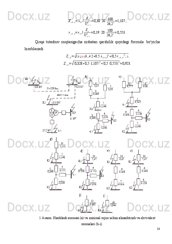 Х
¿ b . n = х
21 l S
a
U
o ' r2 = 0,38 · 20 · 100
26,2 2 = 1,107 ;
r
¿ b . n = r
21 l S
a
U
o ' r2 = 0,19 · 20 · 100
26,2 2 = 0,553.
Qisqa   tutashuv   nuqtasigacha   nisbatan   qarshilik   quyidagi   formula ?   bo'yicha
hisoblanadi:Z¿Σ=√(х¿¿¿b,к2+0.5	х¿b,n)2+(0,5	r¿b.n)2;¿
Z
¿ Σ =	
√( 0,328 + 0,5 · 1,107	) 2
+	( 0,5 · 0,553	) 2
= 0,923.
1.4-rasm. Hisoblash sxemasi (a) va minimal rejim uchun almashtirish va ekvivalent
sxemalari (b-i).
23 