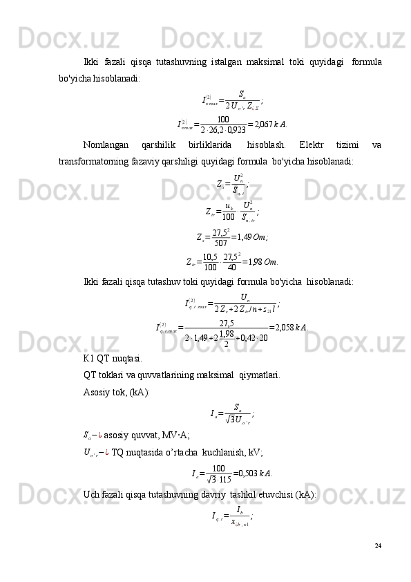 Ikki   fazali   qisqa   tutashuvning   istalgan   maksimal   toki   quyidagi ?   formula
bo'yicha hisoblanadi:Iкmax(2)	=	Sa	
2U	o'rZ¿Σ
;
I
к max	
(2)
= 100
2 · 26,2 · 0,923 = 2,067 k А .
Nomlangan   qarshilik   birliklarida ?   hisoblash.   Elektr   tizimi   va
transformatorning fazaviy qarshiligi quyidagi formula ?  bo'yicha hisoblanadi:
Z
s = U
n2
S
q . t ;
Z
tr = u
k
100 · U
n2
S
n . tr ;	
Zs=	27,5	2	
507	=1,49	Om	;
Z
tr = 10,5
100 · 27,5 2
40 = 1,98 Om .
Ikki fazali qisqa tutashuv toki quyidagi formula bo'yicha ?  hisoblanadi:	
Iq.t.max	(2)	=	U	n	
2Zs+2Ztr/n+z21l;	
Iq.t.max	(2)	=	27,5	
2·1,49	+21,98
2	+0,42	·20	
=2,058	kА.
К1 QT nuqtasi.
QT toklari va quvvatlarining maksimal ?  qiymatlari.
Asosiy tok, (kA):	
Ia=	Sa	
√3U	o'r
;
S
a − ¿
 asosiy quvvat, МV·А;
U
o ' r − ¿
 TQ nuqtasida o’rtacha ?  kuchlanish, kV;	
Ia=	100
√3·115	=0,503	kА.
Uch fazali qisqa tutashuvning davriy ?  tashkil etuvchisi (kA):
I
q . t = I
b
х
¿ b , к 1 ;
24 