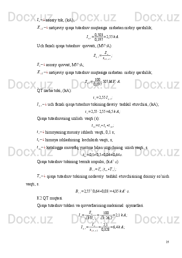 I
a − ¿
 asosiy tok, (kА);
Х
¿ Σ − ¿
 natijaviy qisqa tutashuv nuqtasiga ?  nisbatan nisbiy qarshilik;Iq.t=	0,503
0,197	=2,55	kА.
Uch fazali qisqa tutashuv ?  quvvati, (МV·А):	
Sq.t=	Sa	
х¿b,к1
;
S
a − ¿
 asosiy quvvat, МV·А;
Х
¿ Σ − ¿
 natijaviy qisqa tutashuv nuqtasiga nisbatan ?  nisbiy qarshilik;
S
q . t = 100
0,197 507 М V · А .
QT zarba toki, (kА):	
iz=2,55	Iq.t;
I
q . t − ¿
 uch fazali qisqa tutashuv tokining davriy ?  tashkil etuvchisi, (kA);
i
z = 2,55 · 2,55 = 6,5 k А ;
Qisqa tutashuvning uzilish ?  vaqti (s):	
tuz=	tx+tk+tyu;	
tx−¿
 himoyaning xususiy ishlash ?  vaqti, 0,1 s;	
tk−¿
 himoya ishlashining ?  kechikish vaqti, s;	
tyu−¿
 katalogga muvofiq yuritma bilan uzgichning ?  uzish vaqti, s.	
tuz=	0,1	+0,5	+0,04	=	0,64	s.
Qisqa tutashuv tokining termik impulsi, (k	
А2·s ):	
Вt.i=	Iq.t2	(tuz+Та);
Т
а − ¿
  qisqa tutashuv tokining nodavriy ?   tashkil etuvchisining doimiy so’nish
vaqti, s.	
Вt.i=2,55	2(0,64	+0,03	)=4,35	kА2·s.
К2 QT nuqtasi.
Qisqa tutashuv toklari va quvvatlarining maksimal ?  qiymatlari.	
Ib=	Sa	
√3U	o'r
=	100	
√3·26,2	=2,1	kА;
I
q . t = I
a
х
¿ b , к 2 = 2,1
0,328 = 6,4 k А ;
25 