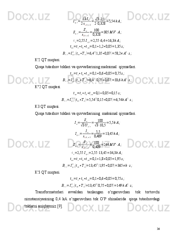 Iq.t(2)=	√3Ia	
2х¿b,к2
=	√3·2,1	
2·0,328	=5,54	kА;	
Sq.t=	Sa	
х¿b,к2
=	100
0,328	=305	М	V	·А;	
iz=2,55	Iq.t=2,55	·6,4	=16,3	kА;	
tuz=	tx+tk+tyu=	0,1	+1,2	+0,05	=1,35	s;В
t . i = I
q . t2	
(
t
uz + Т
а	) = 6,4 2	(
1,35 + 0,07	) = 58,2 к А 2
· s ;
К'2 QT nuqtasi.
Qisqa tutashuv toklari va quvvatlarining maksimal ?  qiymatlari.	
tuz=	tx+tk+tyu=	0,1	+0,6	+0,05	=	0,75	s;
В
t . i = I
q . t2	
(
t
uz + Т
а	) = 6,4 2	(
0,75 + 0,07	) = 33,6 k А 2
· s ;
К''2 QT nuqtasi.	
tuz=	tx+tk+tyu=	0,1	+0,05	=0,15	s;	
Вt.i=	Iq.t(2)2(tuz+Та)=5,54	2(0,15	+0,07	)=6,74	kА2·s;
К3 QT nuqtasi.
Qisqa tutashuv toklari va quvvatlarining ?  maksimal qiymatlari.
I
a = S
a	
√
3 U
o ' r = 100	√
3 · 10,5 = 5,5 k А ;	
Iq.t=	Ia	
х¿б,к3
=	5,5
0,409	=	13,45	kА;
S
q . t = S
a
х
¿ b , к 3 = 100
0,409 = 244 М V · А ;
i
z = 2,55 I
q . t = 2,55 · 13,45 = 34,3 k А ;
t
uz = t
x + t
k + t
yu = 0,1 + 1,8 + 0,05 = 1,95 s ;	
Вt.i=	Iq.t2	(tuz+Та)=13,45	2(1,95	+0,07	)=	365	кk·s;
К'3 QT nuqtasi.	
tuz=	tx+tk+tyu=	0,1	+0,6	+0,05	=	0,75	s;
В
t . i = I
q . t2	
(
t
uz + Т
а	) = 13,45 2	(
0,75 + 0,07	) = 149 k А 2
· s ;
Transformatorlari   avvaldan   tanlangan   o’zgaruvchan ?   tok   tortuvchi
nimstansiyasining   0,4   kA   o’zgaruvchan   tok   O’P   shinalarida ?   qisqa   tutashuvdagi
toklarni aniqlaymiz [9].
26 