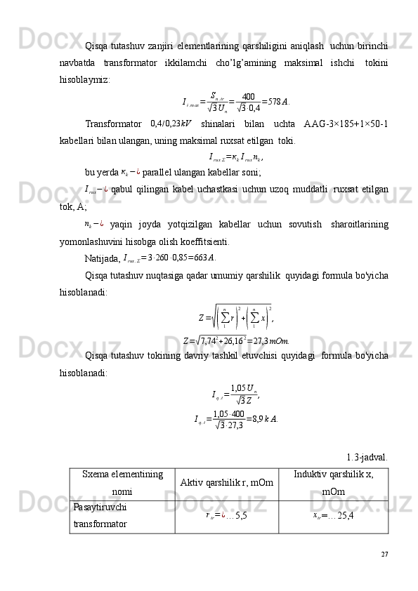 Qisqa   tutashuv   zanjiri   elementlarining   qarshiligini   aniqlash ?   uchun   birinchi
navbatda   transformator   ikkilamchi   cho’lg’amining   maksimal   ishchi ?   tokini
hisoblaymiz:
I
i . max = S
n . tr√
3 U
n = 400	√
3 · 0,4 = 578 А .
Transformator  	
0,4	/0,23	kV   shinalari   bilan   uchta   AAG-3×185+1×50-1
kabellari bilan ulangan, uning maksimal ruxsat etilgan ?  toki.
I
rux Σ = к
k I
rux n
k ,
bu yerda 	
кk−¿  parallel ulangan kabellar soni;	
Irux−	¿
  qabul   qilingan   kabel   uchastkasi   uchun   uzoq   muddatli ?   ruxsat   etilgan
tok, A;
n
k − ¿
  yaqin   joyda   yotqizilgan   kabellar   uchun   sovutish ?   sharoitlarining
yomonlashuvini hisobga olish koeffitsienti.
Natijada,  I
rux . Σ = 3 · 260 · 0,85 = 663 А .
Qisqa tutashuv nuqtasiga qadar umumiy qarshilik ?  quyidagi formula bo'yicha
hisoblanadi:
Z =	
√(
∑
1n
r	) 2
+	(
∑
1n
x	) 2
,	
Z=√7,74	2+26,16	2=	27,3	mOm	.
Qisqa tutashuv tokining davriy tashkil  etuvchisi  quyidagi ?   formula bo'yicha
hisoblanadi:
I
q . t = 1,05 U
n	
√
3 Z ,
I
q . t = 1,05 · 400	
√
3 · 27,3 = 8,9 k А .
1.3-jadval.
Sxema elementining
nomi Aktiv qarshilik r, mOm Induktiv qarshilik х,
mOm
Pasaytiruvchi
transformator	
rtr=¿ …5,5	хtr =…25,4
27 