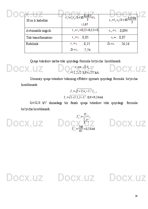 30 m li kabellar r
k = l
k r
0 / 3 = 30 0,167
3 = ¿¿1,67
х
k = l
k х
0 / 3 = 30 0,0596
3 = 0,596
Avtomatik uzgich	
ra+rk=0,25	+0,12	=	0,37	хkа=¿ …0,094
Tok transformatori r
tr = ¿
…0,05 х
tt =…0,07
Rubilnik	
rr=¿ .  .  . 0,15	
Σr	=	¿
.  .  . 7,74	
Σх	=¿ .  .  . 26,16
Qisqa tutashuv zarba toki quyidagi formula bo'yicha ?  hisoblanadi:
i
z = к
u	
√ 2 I
q . t ,	
iz=¿
1,2	√2·8,9	=¿ 15 kА.
Umumiy qisqa tutashuv tokining effektiv qiymati quyidagi formula ?  bo'yicha
hisoblanadi:	
Iz=√1+2(кu−1)2Iq.t,
I
z =	
√ 1 + 2	( 1,2 − 1	) 2
· 8,9 = 9,24 kА .
0,4 / 0,23
  kV   shinadagi   bir   fazali   qisqa   tutashuv   toki   quyidagi ?   formula
bo'yicha hisoblanadi:
I
q . t( 1 )
= U
2 f
1
3 Z
tr	
( 1) ,
I
q . t( 1 )
= 230
65 = 3,53 kА .
28 