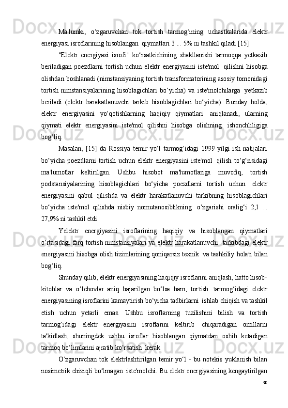 Ma'lumki,   o‘zgaruvchan   tok   tortish   tarmog‘ining   uchastkalarida   elektr
energiyasi isroflarining hisoblangan ?  qiymatlari 3 ... 5% ni tashkil qiladi [15].
"Elektr   energiyasi   isrofi"   ko‘rsatkichining   shakllanishi   tarmoqqa   yetkazib
beriladigan   poezdlarni   tortish   uchun   elektr   energiyasini   iste'mol ?   qilishni   hisobga
olishdan boshlanadi (nimstansiyaning tortish transformatorining asosiy tomonidagi
tortish   nimstansiyalarining   hisoblagichlari   bo‘yicha)   va   iste'molchilarga ?   yetkazib
beriladi   (elektr   harakatlanuvchi   tarkib   hisoblagichlari   bo‘yicha).   Bunday   holda,
elektr   energiyasini   yo‘qotishlarning   haqiqiy   qiymatlari ?   aniqlanadi,   ularning
qiymati   elektr   energiyasini   iste'mol   qilishni   hisobga   olishning ?   ishonchliligiga
bog‘liq.
Masalan,   [15]   da   Rossiya   temir   yo‘l   tarmog‘idagi   1999   yilgi   ish   natijalari
bo‘yicha   poezdlarni   tortish   uchun   elektr   energiyasini   iste'mol ?   qilish   to‘g‘risidagi
ma'lumotlar   keltirilgan.   Ushbu   hisobot   ma'lumotlariga   muvofiq,   tortish
podstansiyalarining   hisoblagichlari   bo‘yicha   poezdlarni   tortish   uchun ?   elektr
energiyasini   qabul   qilishda   va   elektr   harakatlanuvchi   tarkibning   hisoblagichlari
bo‘yicha   iste'mol   qilishda   nisbiy   nomutanosiblikning ?   o‘zgarishi   oralig‘i   2,1   ...
27,9% ni tashkil etdi.
Yelektr   energiyasini   isroflarining   haqiqiy   va   hisoblangan   qiymatlari
o‘rtasidagi  farq tortish nimstansiyalari va elektr harakatlanuvchi ?   tarkibdagi elektr
energiyasini hisobga olish tizimlarining qoniqarsiz texnik ?  va tashkiliy holati bilan
bog‘liq.
Shunday qilib, elektr energiyasining haqiqiy isroflarini aniqlash, hatto hisob-
kitoblar   va   o‘lchovlar   aniq   bajarilgan   bo‘lsa   ham,   tortish ?   tarmog‘idagi   elektr
energiyasining isroflarini kamaytirish bo‘yicha tadbirlarni ?  ishlab chiqish va tashkil
etish   uchun   yetarli   emas.   Ushbu   isroflarning   tuzilishini   bilish   va   tortish
tarmog‘idagi   elektr   energiyasini   isroflarini   keltirib ?   chiqaradigan   omillarni
ta'kidlash,   shuningdek   ushbu   isroflar   hisoblangan   qiymatdan   oshib   ketadigan
tarmoq bo‘limlarini ajratib ko‘rsatish ?  kerak.
O‘zgaruvchan   tok   elektrlashtirilgan   temir   yo‘l   -   bu   notekis   yuklanish   bilan
nosimetrik chiziqli bo‘lmagan ?  iste'molchi. Bu elektr energiyasining kengaytirilgan
30 