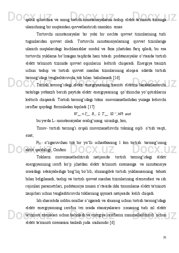 qabul qiluvchisi  va uning tortish nimstansiyalarini  tashqi  elektr  ta'minoti tizimiga
ulanishning bir nuqtasidan quvvatlantirish mumkin ?  emas.
Tortuvchi   nimstansiyalar   bir   yoki   bir   nechta   quvvat   tizimlarining   turli
tugunlaridan   quvvat   oladi.   Tortuvchi   nimstansiyalarning ?   quvvat   tizimlariga
ulanish   nuqtalaridagi   kuchlanishlar   modul   va   faza   jihatidan   farq   qiladi,   bu   esa
tortuvchi yuklama bo‘lmagan taqdirda ham tutash ?   podstansiyalar o‘rtasida tortish
elektr   ta'minoti   tizimida   quvvat   oqimlarini ?   keltirib   chiqaradi.   Energiya   tranziti
uchun   tashqi   va   tortish   quvvat   manbai   tizimlarining   aloqasi   odatda   tortish
tarmog‘idagi tenglashtiruvchi tok bilan ?  baholanadi [16].
Tortish   tarmog‘idagi   elektr   energiyasining   tranziti   elektrni   harakatlanuvchi
tarkibga yetkazib berish paytida elektr energiyasining ?   qo‘shimcha  yo‘qotishlarini
keltirib  chiqaradi.  Tortish   tarmog‘idagi   tokni ?   muvozanatlashdan   yuzaga  keluvchi
isroflar quydagi formuladan topiladi [17]:∆W	muv	=	Imuv2	·R11·L·Tmuv	·10	−3,kVt	·soat
bu yerda L- nimstansiyalar oralig‘ining ?  uzunligi, km;
Tmuv-   tortish   tarmog‘i   orqali   muvozanatlovchi   tokning   oqib ?   o‘tish   vaqti,
soat;
Р
11 -   o‘zgaruvchan   tok   bir   yo‘lli   uchastkaning   1   km   tortish ?   tarmog‘ining
aktiv qarshiligi, Om/km.
Toklarni   muvozanatlashtirish   natijasida ?   tortish   tarmog‘idagi   elektr
energiyasining   isrofi   ko‘p   jihatdan   elektr   ta'minoti   sxemasiga ?   va   nimstansiya
orasidagi   seksiyalashga   bog‘liq   bo‘lib,   shuningdek   tortish   yuklamasining ?   tabiati
bilan belgilanadi, tashqi va tortish quvvat  manbai tizimlarining elementlari va ish
rejimlari parametrlari, podstansiya zonasi o‘rtasida ikki tomonlama elektr ta'minoti
zanjirlari uchun tenglashtiruvchi toklarning qiymati natijasida ?  kelib chiqadi.
Ish sharoitida ushbu omillar o‘zgaradi va shuning uchun tortish tarmog‘idagi
elektr   energiyasining   isrofini   tez   orada   stansiyalararo ?   zonaning   turli   xil   elektr
ta'minoti sxemalari uchun baholash va energiya isroflarini minimallashtirish ?  uchun
elektr ta'minoti sxemasini tanlash juda ?  muhimdir  [6] .
31 