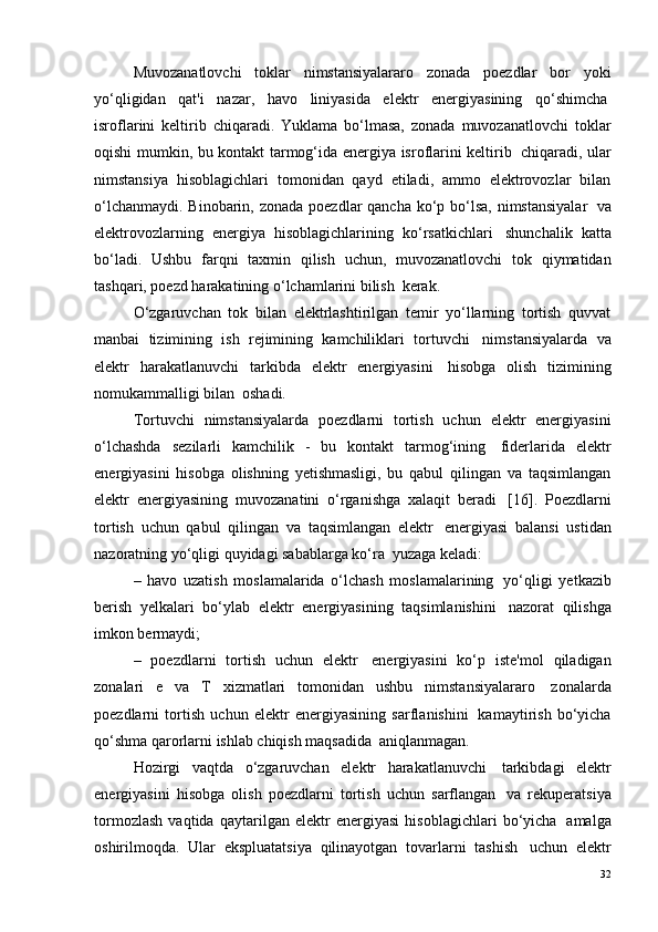 Muvozanatlovchi   toklar   nimstansiyalararo   zonada   poezdlar   bor   yoki
yo‘qligidan   qat'i   nazar,   havo   liniyasida   elektr   energiyasining   qo‘shimcha ?
isroflarini   keltirib   chiqaradi.   Yuklama   bo‘lmasa,   zonada   muvozanatlovchi   toklar
oqishi mumkin, bu kontakt tarmog‘ida energiya isroflarini keltirib ?   chiqaradi, ular
nimstansiya   hisoblagichlari   tomonidan   qayd   etiladi,   ammo   elektrovozlar   bilan
o‘lchanmaydi. Binobarin, zonada poezdlar qancha ko‘p bo‘lsa, nimstansiyalar ?   va
elektrovozlarning   energiya   hisoblagichlarining   ko‘rsatkichlari ?   shunchalik   katta
bo‘ladi.   Ushbu   farqni   taxmin   qilish   uchun,   muvozanatlovchi   tok   qiymatidan
tashqari, poezd harakatining o‘lchamlarini bilish ?  kerak.
O‘zgaruvchan   tok   bilan   elektrlashtirilgan   temir   yo‘llarning   tortish   quvvat
manbai   tizimining   ish   rejimining   kamchiliklari   tortuvchi ?   nimstansiyalarda   va
elektr   harakatlanuvchi   tarkibda   elektr   energiyasini ?   hisobga   olish   tizimining
nomukammalligi bilan ?  oshadi.
Tortuvchi   nimstansiyalarda   poezdlarni   tortish   uchun   elektr   energiyasini
o‘lchashda   sezilarli   kamchilik   -   bu   kontakt   tarmog‘ining ?   fiderlarida   elektr
energiyasini   hisobga   olishning   yetishmasligi,   bu   qabul   qilingan   va   taqsimlangan
elektr   energiyasining   muvozanatini   o‘rganishga   xalaqit   beradi ?   [16].   Poezdlarni
tortish   uchun   qabul   qilingan   va   taqsimlangan   elektr ?   energiyasi   balansi   ustidan
nazoratning yo‘qligi quyidagi sabablarga ko‘ra ?  yuzaga keladi:
–   havo   uzatish   moslamalarida   o‘lchash   moslamalarining ?   yo‘qligi   yetkazib
berish   yelkalari   bo‘ylab   elektr   energiyasining   taqsimlanishini ?   nazorat   qilishga
imkon bermaydi;
–   poezdlarni   tortish   uchun   elektr ?   energiyasini   ko‘p   iste'mol   qiladigan
zonalari   e   va   T   xizmatlari   tomonidan   ushbu   nimstansiyalararo ?   zonalarda
poezdlarni   tortish   uchun   elektr   energiyasining   sarflanishini ?   kamaytirish   bo‘yicha
qo‘shma qarorlarni ishlab chiqish maqsadida ?  aniqlanmagan.
Hozirgi   vaqtda   o‘zgaruvchan   elektr   harakatlanuvchi ?   tarkibdagi   elektr
energiyasini   hisobga   olish   poezdlarni   tortish   uchun   sarflangan ?   va   rekuperatsiya
tormozlash   vaqtida   qaytarilgan   elektr   energiyasi   hisoblagichlari   bo‘yicha ?   amalga
oshirilmoqda.   Ular   ekspluatatsiya   qilinayotgan   tovarlarni   tashish ?   uchun   elektr
32 