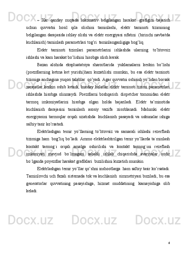 –   Xar   qanday   nuqtada   lokomativ   belgilangan   harakat ?   grafigini   bajarish
uchun   quvvatni   hosil   qila   olishini   taminlashi,   elektr   taminoti   tizimining
belgilangan darajasida ishlay olishi va elektr energiyasi sifatini ?  (birinchi navbatda
kuchlanish) taminlash parametrlari tog’ri ?  taminlanganligiga bog’liq.
Elektr   taminoti   tizimlari   parametrlarini   ishlashda   ularning ?   to’htovsiz
ishlashi va kam harakat bo’lishini hisobga olish kerak.
Bazan   alohida   ekspluatatsiya   sharoitlarida ?   yuklamalarni   keskin   bo’lishi
(poezdlarning   ketma   ket   yurishi)ham   kuzatilishi   mumkin,   bu   esa   elektr   taminoti
tizimiga anchagina yuqori talablar ?  qo’yadi. Agar quvvatni oshirish yo’lidan borsak
xarajatlar   keskin   oshib   ketadi,   bunday   holatlar   elektr   taminoti   tizimi   parametrlari
ishlashda   hisobga   olinmaydi.   Poezdlarni   boshqarish ?   dispetcher   tomonidan   elektr
tarmoq   imkoniyatlarini   hisobga   olgan   holda   bajariladi.   Elektr   ta’minotida
kuchlanish   darajasini   taminlash   asosiy   vazifa ?   xisoblanadi.   Malumki   elektr
energiyasini   tarmoqlar   orqali   uzatishda ?   kuchlanish   pasayadi   va   uskunalar   ishiga
salbiy tasir ko’rsatadi.
Elektrlashgan   temir   yo’llarning   to’htovsiz   va   samarali   ishlashi   rezerflash
tizimiga ham ?   bog’liq bo’ladi. Ammo elektrlashtirilgan temir yo’llarda ta`minlash
kontakt   tarmog`i   orqali   amalga   oshirilishi   va   kontakt   tarmog`ini   rezeflash
imkoniyati   mavjud   bo`lmagani   sababli   ishlab   chiqarishda   avariyalar   sodir
bo`lganda poyezdlar harakat grafiklari ?  buzilishini kuzatish mumkin.
Elektrlashgan temir yo’llar qo’shni inshootlarga ?  ham salbiy tasir ko’rsatadi.
Taminlovchi uch fazali sistemada tok va kuchlanish ?  simmetriyasi buziladi, bu esa
generatorlar   quvvatining   pasayishiga,   hizmat   muddatining ?   kamayishiga   olib
keladi.
6 