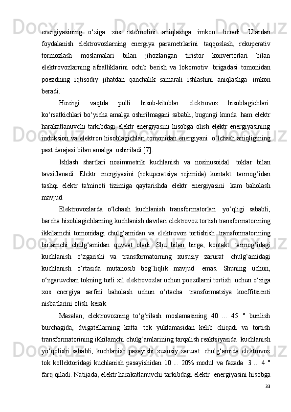 energiyasining   o‘ziga   xos   iste'molini   aniqlashga   imkon ?   beradi.   Ulardan
foydalanish   elektrovozlarning   energiya   parametrlarini ?   taqqoslash,   rekuperativ
tormozlash   moslamalari   bilan   jihozlangan   tiristor   konvertorlari   bilan
elektrovozlarning   afzalliklarini   ochib   berish   va   lokomotiv ?   brigadasi   tomonidan
poezdning   iqtisodiy   jihatdan   qanchalik   samarali   ishlashini   aniqlashga ?   imkon
beradi.
Hozirgi   vaqtda   pulli   hisob-kitoblar   elektrovoz   hisoblagichlari ?
ko‘rsatkichlari bo‘yicha amalga oshirilmagani sababli, bugungi kunda ?   ham elektr
harakatlanuvchi   tarkibdagi   elektr   energiyasini   hisobga   olish   elektr   energiyasining
induksion va elektron hisoblagichlari tomonidan energiyani ?   o‘lchash aniqligining
past darajasi bilan amalga ?  oshiriladi  [7] .
Ishlash   shartlari   nosimmetrik   kuchlanish   va   nosinusoidal ?   toklar   bilan
tavsiflanadi.   Elektr   energiyasini   (rekuperatsiya   rejimida)   kontakt ?   tarmog‘idan
tashqi   elektr   ta'minoti   tizimiga   qaytarishda   elektr   energiyasini ?   kam   baholash
mavjud.
Elektrovozlarda   o‘lchash   kuchlanish   transformatorlari ?   yo‘qligi   sababli,
barcha hisoblagichlarning kuchlanish davrlari elektrovoz tortish transformatorining
ikkilamchi   tomonidagi   chulg‘amidan   va   elektrovoz   tortishish ?   transformatorining
birlamchi   chulg‘amidan   quvvat   oladi.   Shu   bilan   birga,   kontakt ?   tarmog‘idagi
kuchlanish   o‘zgarishi   va   transformatorning   xususiy   zarurat ?   chulg‘amidagi
kuchlanish   o‘rtasida   mutanosib   bog‘liqlik   mavjud ?   emas.   Shuning   uchun,
o‘zgaruvchan tokning turli xil elektrovozlar uchun poezdlarni tortish ?  uchun o‘ziga
xos   energiya   sarfini   baholash   uchun   o‘rtacha ?   transformatsiya   koeffitsienti
nisbatlarini olish ?  kerak.
Masalan,   elektrovozning   to‘g‘rilash   moslamasining   40   ...   45   °   burilish
burchagida,   dvigatellarning   katta ?   tok   yuklamasidan   kelib   chiqadi   va   tortish
transformatorining ikkilamchi chulg‘amlarining tarqalish reaktsiyasida ?  kuchlanish
yo‘qolishi   sababli,   kuchlanish   pasayishi   xususiy   zarurat ?   chulg‘amida   elektrovoz
tok   kollektoridagi   kuchlanish   pasayishidan   10   ...   20%   modul   va   fazada ?   3   ...   4   °
farq qiladi. Natijada, elektr harakatlanuvchi tarkibdagi elektr ?  energiyasini hisobga
33 