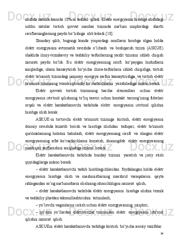 olishda xatolik kamida 10% ni tashkil ?  qiladi. Elektr energiyasini hisobga olishdagi
ushbu   xatolar   tortish   quvvat   manbai   tizimida   ma'lum   miqdordagi ?   shartli
isroflarninglarning paydo bo‘lishiga ?  olib keladi [18].
Shunday   qilib,   bugungi   kunda   yuqoridagi   omillarni   hisobga   olgan   holda
elektr   energiyasini   avtomatik   ravishda   o‘lchash ?   va   boshqarish   tizimi   (ASKUE)
shaklida   ilmiy-texnikaviy   va   tashkiliy   tadbirlarning   yaxlit   tizimini   ishlab   chiqish
zarurati   paydo   bo‘ldi.   Bu   elektr   energiyasining   isrofi ?   ko‘paygan   hududlarni
aniqlashga,   ularni   kamaytirish   bo‘yicha   chora-tadbirlarni   ishlab   chiqishga,   tortish
elektr ta'minoti tizimidagi umumiy energiya sarfini kamaytirishga ?  va tortish elektr
ta'minoti tizimining texnik-iqtisodiy ko‘rsatkichlarini ?  yaxshilashga imkon beradi.
Elektr   quvvati   tortish   tizimining   barcha   elementlari ?   uchun   elektr
energiyasini iste'mol qilishning to‘liq tasviri uchun kontakt ?   tarmog‘ining fiderlari
orqali   va   elektr   harakatlanuvchi   tarkibida   elektr ?   energiyasini   iste'mol   qilishni
hisobga olish kerak.
ASKUE-ni   tortuvchi   elektr   ta'minoti   tizimiga ?   kiritish,   elektr   energiyasini
doimiy   ravishda   kuzatib   borish   va   hisobga   olishdan ?   tashqari,   elektr   ta'minoti
qurilmalarining   holatini   baholash,   elektr   energiyasining   isrofi ?   va   olingan   elektr
energiyasining   sifat   ko‘rsatkichlarini   kuzatish,   shuningdek ?   elektr   energiyasining
mantiqsiz sarflanishini aniqlashga imkon ?  beradi.
Elektr   harakatlanuvchi   tarkibida   bunday   tizimni ?   yaratish   va   joriy   etish
quyidagilarga imkon beradi:
– elektr harakatlanuvchi tarkib hisoblagichlaridan ?   foydalangan holda elektr
energiyasini   hisobga   olish   va   mashinistlarning   marshrut   varaqalarini ?   qayta
ishlagandan so‘ng ma'lumotlarni olishning ishonchliligini nazorat ?  qilish;
– elektr harakatlanuvchi  tarkibda elektr energiyasini ?   hisobga olishni  texnik
va tashkiliy jihatdan takomillashtirishni ?  ta'minlash;
– yo‘lovchi vagonlarini isitish uchun elektr energiyasining ?  miqdori;
–   qo‘shni   yo‘llardan   elektrovozlar   tomonidan   elektr ?   energiyasini   iste'mol
qilishni nazorat ?  qilish.
ASKUEni elektr harakatlanuvchi tarkibga kiritish ?  bo‘yicha asosiy vazifalar:
34 