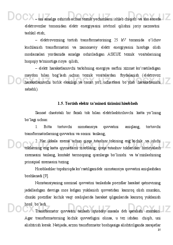 – uni amalga oshirish uchun texnik yechimlarni ishlab chiqish ?  va shu asosda
elektrovozlar   tomonidan   elektr   energiyasini   iste'mol   qilishni   joriy   nazoratini ?
tashkil etish;
–   elektrovozning   tortish   transformatorining   25   kV   tomonida ?   o‘lchov
kuchlanish   transformatori   va   zamonaviy   elektr   energiyasini   hisobga   olish
moslamalari   yordamida   amalga   oshiriladigan   ASKUE   texnik ?   vositalarining
huquqiy ta'minotiga rioya ?  qilish;
–   elektr   harakatlanuvchi   tarkibning   energiya   sarfini   xizmat   ko‘rsatiladigan
maydon   bilan   bog‘lash   uchun   texnik   vositalardan ?   foydalanish   (elektrovoz
harakatlanuvchi   birlik   ekanligi   va   temir   yo‘l   uchastkasi   bo‘ylab ?   harakatlanishi
sababli).
1.5. Tortish elektr ta’minoti tizimini hisoblash
Sanoat   chastotali   bir   fazali   tok   bilan   elektrlashtiriluvchi ?   katta   yo‘lning
bo‘lagi uchun:
1.   Bitta   tortuvchi   nimstansiya   quvvatini ?   aniqlang,   tortuvchi
transformatorlarning quvvatini va sonini ?  tanlang;
2.   Har   ikkala   sxema   uchun   qisqa   tutashuv   tokining   eng   kichik ?   va   ishchi
toklarning eng   katta   qiymatlarni xisoblang, qisqa tutashuv toklaridan ?   himoyalash
sxemasini   tanlang,   kontakt   tarmoqning   qismlarga   bo‘linishi ?   va   ta’minlashining
prinsipial sxemasini tuzing.
Hisoblashlar topshiriqda ko‘rsatilganidek ?  nimstansiya quvvatini aniqlashdan
boshlanadi   [9] .
Nimstansiyaning  nominal  quvvatini  tanlashda poezdlar  harakat  qatnovining
jadallashgan   davriga   mos   kelgan   yuklanish   quvvatidan ?   kamroq   olish   mumkin,
chunki   poezdlar   kichik   vaqt   oraliqlarida   harakat   qilganlarida   kamroq   yuklanish
hosil ?  bo‘ladi.
Transformator   quvvatini   tanlash   iqtisodiy   masala   deb   qaralishi ?   mumkin.
Agar   transformatorning   kichik   quvvatligini   olinsa,   u   tez   ishdan ?   chiqib,   uni
alishtirish kerak. Natijada, arzon transformator boshqasiga alishtirilganda xarajatlar
35 