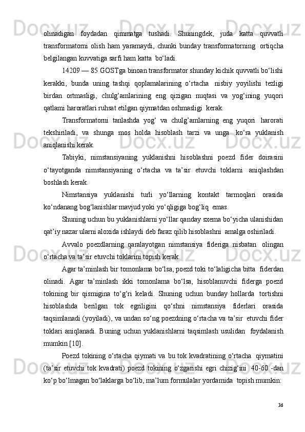 olinadigan   foydadan   qimmatga   tushadi.   Shuningdek,   juda   katta   quvvatli
transformatorni   olish   ham   yaramaydi,   chunki   bunday   transformatorning ?   ortiqcha
belgilangan kuvvatiga sarfi ham katta ?  bo‘ladi.
14209 — 85 GOSTga binoan transformator shunday kichik quvvatli bo‘lishi
kerakki,   bunda   uning   tashqi   qoplamalarining   o‘rtacha ?   nisbiy   yoyilishi   tezligi
birdan   ortmasligi,   chulg‘amlarining   eng   qizigan   nuqtasi   va   yog‘ining   yuqori
qatlami haroratlari ruhsat etilgan qiymatdan oshmasligi ?  kerak.
Transformatorni   tanlashda   yog‘   va   chulg’amlarning   eng   yuqori ?   harorati
tekshiriladi,   va   shunga   mos   holda   hisoblash   tarzi   va   unga ?   ko‘ra   yuklanish
aniqlanishi kerak.
Tabiyki,   nimstansiyaning   yuklanishni   hisoblashni   poezd   fider   doirasini
o‘tayotganda   nimstansiyaning   o‘rtacha   va   ta’sir   etuvchi   toklarni ?   aniqlashdan
boshlash kerak.
Nimstansiya   yuklanishi   turli   yo‘llarning   kontakt   tarmoqlari   orasida
ko‘ndanang bog‘lanishlar mavjud yoki yo‘qligiga bog‘liq ?  emas.
Shuning uchun bu yuklanishlarni yo‘llar qanday sxema bo‘yicha ulanishidan
qat’iy nazar ularni aloxida ishlaydi deb faraz qilib hisoblashni ?  amalga oshiriladi.
Avvalo   poezdlarning   qaralayotgan   nimstansiya   fideriga   nisbatan ?   olingan
o‘rtacha va ta’sir etuvchi toklarini topish kerak.
Agar ta’minlash bir tomonlama bo‘lsa, poezd toki to‘laligicha bitta ?  fiderdan
olinadi.   Agar   ta’minlash   ikki   tomonlama   bo‘lsa,   hisoblanuvchi   fiderga   poezd
tokining   bir   qismigina   to‘g‘ri   keladi.   Shuning   uchun   bunday   hollarda ?   tortishni
hisoblashda   berilgan   tok   egriligini   qo‘shni   nimstansiya   fiderlari   orasida
taqsimlanadi (yoyiladi), va undan so‘ng poezdning o‘rtacha va ta’sir ?  etuvchi fider
toklari   aniqlanadi.   Buning   uchun   yuklanishlarni   taqsimlash   usulidan ?   foydalanish
mumkin  [10] .
Poezd tokining o‘rtacha qiymati  va bu tok kvadratining o‘rtacha ?   qiymatini
(ta’sir   etuvchi   tok   kvadrati)   poezd   tokining   o‘zgarishi   egri   chizig‘ini ?   40-60   -dan
ko‘p bo‘lmagan bo‘laklarga bo‘lib, ma’lum formulalar yordamida ?  topish mumkin:
36 