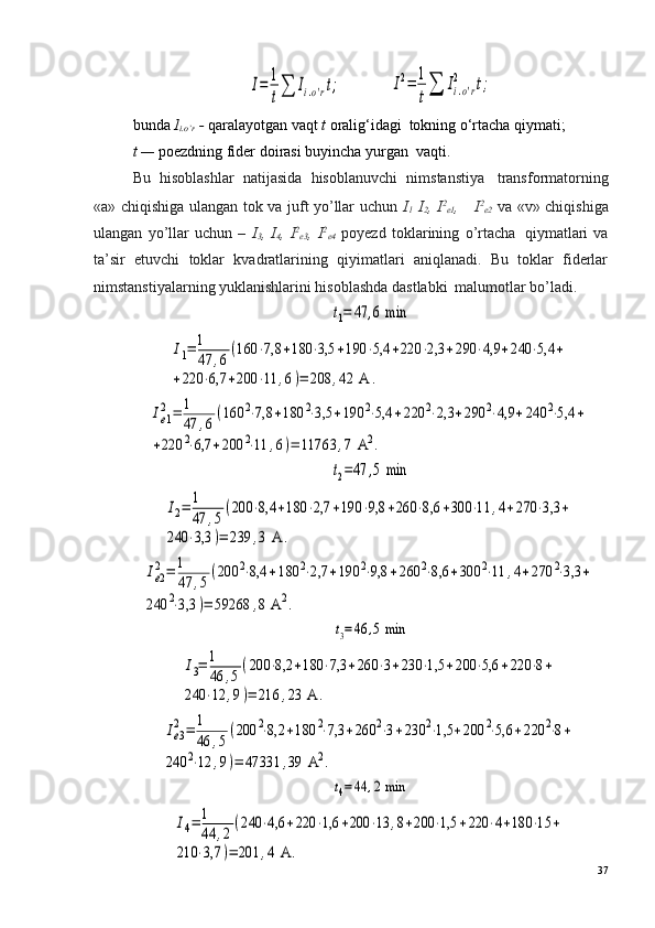 I=	1
t∑	Ii.o'rt;          	I2=	1
t∑	Ii.o'r	
2	t;
bunda  I
i.o’r  -  qaralayotgan vaqt  t  oralig‘idagi ?  tokning o‘rtacha qiymati;
t —  poezdning fider doirasi buyincha yurgan ?  vaqti.
Bu   hisoblashlar   natijasida   hisoblanuvchi   nimstanstiya ?   transformatorning
«a» chiqishiga ulangan tok va juft yo’llar uchun   I
l   I
2 ,   I 2
e1 ,   I 2
e2   va «v» chiqishiga
ulangan   yo’llar   uchun   –   I
3 ,   I
4 ,   I 2
e3 ,   I 2
e4   poyezd   toklarining   o’rtacha ?   qiymatlari   va
ta’sir   etuvchi   toklar   kvadratlarining   qiyimatlari   aniqlanadi.   Bu   toklar   fiderlar
nimstanstiyalarning yuklanishlarini hisoblashda dastlabki ?  malumotlar bo’ladi.	
t1=	47	,6 min	
I1=	1
47	,6	
(160	⋅7,8	+180	⋅3,5	+190	⋅5,4	+220	⋅2,3	+290	⋅4,9	+240	⋅5,4	+	
+220	⋅6,7	+200	⋅11	,6)=	208	,42	 A	.	
Ie1
2=	1
47	,6
(160	2⋅7,8	+180	2⋅3,5	+190	2⋅5,4	+220	2⋅2,3	+290	2⋅4,9	+240	2⋅5,4	+	
+220	2⋅6,7	+200	2⋅11	,6)=	11763	,7 A	2.	
t2=47	,5 min	
I2=	1
47	,5	
(200	⋅8,4	+180	⋅2,7	+190	⋅9,8	+260	⋅8,6	+300	⋅11	,4+270	⋅3,3	+	
240	⋅3,3	)=	239	,3 A	.	
Ie2
2=	1
47	,5	
(200	2⋅8,4	+180	2⋅2,7	+190	2⋅9,8	+260	2⋅8,6	+300	2⋅11	,4+270	2⋅3,3	+	
240	2⋅3,3	)=	59268	,8 A	2.	
t3=46	,5 min	
I3=	1
46	,5
(200	⋅8,2	+180	⋅7,3	+260	⋅3+230	⋅1,5	+200	⋅5,6	+220	⋅8+	
240	⋅12	,9)=	216	,23	 A	.	
Ie3
2=	1
46	,5
(200	2⋅8,2	+180	2⋅7,3	+260	2⋅3+230	2⋅1,5	+200	2⋅5,6	+220	2⋅8+	
240	2⋅12	,9)=	47331	,39	 A	2.
t4=44	,2 min	
I4=	1
44	,2
(240	⋅4,6	+220	⋅1,6	+200	⋅13	,8+200	⋅1,5	+220	⋅4+180	⋅15	+	
210	⋅3,7	)=	201	,4 A	.
37 
