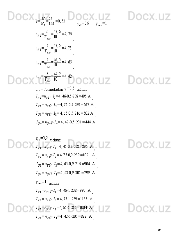 γ=	N
N	0
=	75
144	=	0,52          	γcг=	0,9     	γmax	=	1	
nF1=	t
Tper	
=	47	,6	
10	=4,76
,	
nF2=	t
Tper	
=	47	,5	
10	
=4,75
,	
nF3=	t
Tper	
=	46	,5	
10	=4,65
,	
nF4=	t
Tper	
=44	,2	
10	=4,42
.
1.1 – formuladan 	
γ=	0,5  uchun:	
IF1=nF1γ⋅I1=4,46	⋅0,5	⋅208	=495	 A
,	
IF2=	nF2γ⋅I2=	4,75	⋅0,5	⋅239	=	567	 A
,	
IF3=	nF3γ⋅I3=	4,65	⋅0,5	⋅216	=	502	 A
,	
IF4=	nF4γ⋅I4=	4,42	⋅0,5	⋅201	=	444	 A
.	
γcг=	0,9
 uchun:	
IF1=	nF1γ⋅I1=	4,46	⋅0,9	⋅208	=	891	  A
,	
IF2=	nF2γ⋅I2=	4,75	⋅0,9	⋅239	=	1021	  A
,	
IF3=	nF3γ⋅I3=	4,65	⋅0,9	⋅216	=	904	  A
,	
IF4=	nF4γ⋅I4=	4,42	⋅0,9	⋅201	=	799	  A
.	
γmax	=1
 uchun:	
IF1=	nF1γ⋅I1=	4,46	⋅1⋅208	=	990	  A
,	
IF2=	nF2γ⋅I2=	4,75	⋅1⋅239	=	1135	  A
,	
IF3=	nF3γ⋅I3=	4,65	⋅1⋅216	=	1004	  A
,	
IF4=	nF4γ⋅I4=	4,42	⋅1⋅201	=	888	  A
.
39 