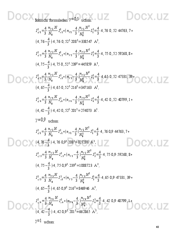 Ikkinchi formuladan γ=	0,5  uchun:	
Ief1
2	=	4
3⋅
nF1N	
N	0	
Ie1
2	+(nF1−	4
3	)
nF1N	2	
N	02	I1
2=	4
3⋅4,76	⋅0,52	⋅44763	,7+	
(4,76	−	4
3	)⋅4,76	⋅0,52	2⋅208	2=	338547	  A	2,	
Ief2
2	=	4
3⋅nF2N	
N	0	
Ie2
2	+(nF2−	4
3	)nF2N	2	
N	02	I2
2=	4
3⋅4,75	⋅0,52	⋅59268	,8+	
(4,75	−	4
3	)⋅4,75	⋅0,52	2⋅239	2=	445859	  A	2,	
Ief3
2	=	4
3⋅
nF3N	
N	0	
Ie3
2+(nF3−	4
3	)
nF3N	2	
N	02	I3
2=	4
3⋅4,65	⋅0,52	⋅47331	,39	+	
(4,65	−	4
3	)⋅4,65	⋅0,52	2⋅216	2=	347163	  A	2,	
Ief4
2	=	4
3⋅
nF4N	
N	0	
Ie4
2+(nF4−	4
3	)
nF4N	2	
N	02	I4
2=	4
3⋅4,42	⋅0,52	⋅40799	,1+	
(4,42	−	4
3	)⋅4,42	⋅0,52	2⋅201	2=	274073	  A	2.	
γ=	0,9
 uchun:	
Ief1
2	=	4
3⋅
nF1N	
N	0	
Ie1
2	+(nF1−	4
3	)
nF1N	2	
N	02	I1
2=	4
3⋅4,76	⋅0,9	⋅44763	,7+	
(4,76	−	4
3	)⋅4,76	⋅0,9	2⋅208	2=	827288	  A	2,	
Ief2
2	=	4
3⋅
nF2N	
N	0	
Ie2
2	+(nF2−	4
3	)
nF2N	2	
N	02	I2
2=	4
3⋅4,75	⋅0,9	⋅59268	,8+	
(4,75	−	4
3	)⋅4,75	⋅0,9	2⋅239	2=	1088723	  A	2,	
Ief3
2	=	4
3⋅
nF3N	
N	0	
Ie3
2+(nF3−	4
3	)
nF3N	2	
N	02	I3
2=	4
3⋅4,65	⋅0,9	⋅47331	,39	+	
(4,65	−	4
3	)⋅4,65	⋅0,9	2⋅216	2=	846946	  A	2,	
Ief4
2	=	4
3⋅
nF4N	
N	0	
Ie4
2+(nF4−	4
3	)
nF4N	2	
N	02	I4
2=	4
3⋅4,42	⋅0,9	⋅40799	,1+	
(4,42	−	4
3	)⋅4,42	⋅0,9	2⋅201	2=	662865	  A	2,	
γ=1
 uchun:
40 