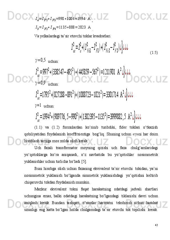 Ia=	IF1+IF3=	990	+1004	=	1994	  A,	
Ib=	IF2+	IF4=	1135	+888	=	2023	  A
.
Va yelkalardagi ta’sir etuvchi toklar kvadratlari	
Iae
2
=	Ia
2
+(IFe1
2	
−	IF1
2	
)+(IFe2	
2	
−	IF2
2	
)¿}¿¿¿
                     (1.5)	
γ=	0,5
 uchun:	
Iae
2
=	997	
2
+(338547	−	495	
2
)+(445859	−	567	
2
)=1211901	  A	
2
¿}¿¿¿	
γ=	0,9
 uchun:	
Iae
2
=1795	
2
+(827288	−891	
2
)+(1088723	−1021	
2
)=	3301714	  A	
2
¿}¿¿¿	
γ=1
 uchun:	
Iae
2
=1994	
2
+(989776	,5−	990	
2
)+(1302395	−1135	
2
)=3999882	,5  A	
2
¿}¿¿¿
(1. 1 )   va   (1. 2 )   formulardan   ko‘rinib   turibdiki,   fider   toklari   o‘tkazish
qobiliyatidan   foydalanish   koeffitsientiga ?   bog‘liq.   Shuning   uchun   «γ»ni   har   doim
hisoblash tarziga mos xolda olish kerak.
Uch   fazali   transformator   moyning   qizishi   uch   faza ?   chulg‘amlaridagi
yo‘qotishlarga   ko‘ra   aniqanadi,   o‘z   navbatida   bu   yo‘qotishlar ?   nosimmetrik
yuklanishlar uchun turlicha bo‘ladi  [5] .
Buni   hisobga   olish   uchun   fazaning   ekvivalent   ta’sir   etuvchi ?   tokidan,   ya’ni
nosimmetrik   yuklanish   bo‘lganda   simmetrik   yuklanishdagi ?   yo‘qotishni   keltirib
chiqaruvchi tokdan foydalanish mumkin.
Mazkur   ekvivalent   tokni   faqat   harakatning   odatdagi   jadvali   shartlari
uchungina   emas,   balki   odatdagi   harakatning   bo‘lgandagi ?   tiklanishi   davri   uchun
aniqlash   kerak.   Bundan   tashqari,   o‘ramlar   haroratni ?   tekshirish   uchun   harakat
uzunligi   eng   katta   bo‘lgan   holda   chulgamdagi   ta’sir   etuvchi   tok   topilishi ?   kerak.
42 