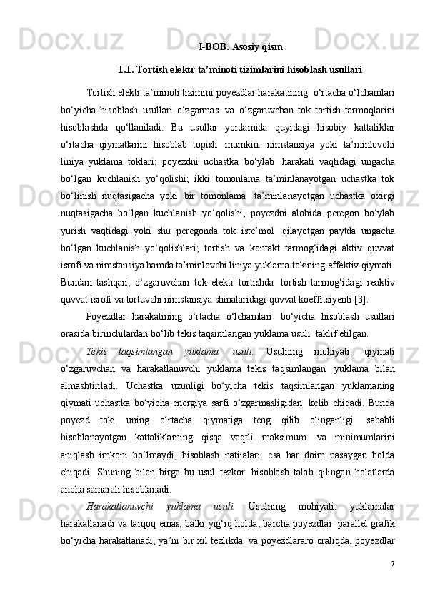 I-BOB. Asosiy qism
1.1. Tortish elektr ta’minoti tizimlarini hisoblash usullari
Tortish elektr ta’minoti tizimini poyezdlar harakatining ?  o‘rtacha o‘lchamlari
bo‘yicha   hisoblash   usullari   o‘zgarmas ?   va   o‘zgaruvchan   tok   tortish   tarmoqlarini
hisoblashda   qo‘llaniladi.   Bu   usullar   yordamida   quyidagi   hisobiy   kattaliklar
o‘rtacha   qiymatlarini   hisoblab   topish ?   mumkin:   nimstansiya   yoki   ta’minlovchi
liniya   yuklama   toklari;   poyezdni   uchastka   bo‘ylab ?   harakati   vaqtidagi   ungacha
bo‘lgan   kuchlanish   yo‘qolishi;   ikki   tomonlama   ta’minlanayotgan   uchastka   tok
bo‘linish   nuqtasigacha   yoki   bir   tomonlama ?   ta’minlanayotgan   uchastka   oxirgi
nuqtasigacha   bo‘lgan   kuchlanish   yo‘qolishi;   poyezdni   alohida   peregon   bo‘ylab
yurish   vaqtidagi   yoki   shu   peregonda   tok   iste’mol ?   qilayotgan   paytda   ungacha
bo‘lgan   kuchlanish   yo‘qolishlari;   tortish   va   kontakt   tarmog‘idagi   aktiv   quvvat
isrofi va nimstansiya hamda ta’minlovchi liniya yuklama tokining effektiv qiymati.
Bundan   tashqari,   o‘zgaruvchan   tok   elektr   tortishda ?   tortish   tarmog‘idagi   reaktiv
quvvat isrofi va tortuvchi nimstansiya shinalaridagi quvvat koeffitsiyenti [3].
Poyezdlar   harakatining   o‘rtacha   o‘lchamlari ?   bo‘yicha   hisoblash   usullari
orasida birinchilardan bo‘lib tekis taqsimlangan yuklama usuli ?  taklif etilgan.
Tekis   taqsimlangan   yuklama ?   usuli.   Usulning   mohiyati:   qiymati
o‘zgaruvchan   va   harakatlanuvchi   yuklama   tekis   taqsimlangan ?   yuklama   bilan
almashtiriladi.   Uchastka   uzunligi   bo‘yicha   tekis   taqsimlangan   yuklamaning
qiymati   uchastka   bo‘yicha   energiya   sarfi   o‘zgarmasligidan ?   kelib   chiqadi.   Bunda
poyezd   toki   uning   o‘rtacha   qiymatiga   teng   qilib   olinganligi ?   sababli
hisoblanayotgan   kattaliklarning   qisqa   vaqtli   maksimum ?   va   minimumlarini
aniqlash   imkoni   bo‘lmaydi,   hisoblash   natijalari ?   esa   har   doim   pasaygan   holda
chiqadi.   Shuning   bilan   birga   bu   usul   tezkor ?   hisoblash   talab   qilingan   holatlarda
ancha samarali hisoblanadi.
Harakatlanuvchi   yuklama   usuli.   Usulning   mohiyati:   yuklamalar
harakatlanadi va tarqoq emas, balki yig‘iq holda, barcha poyezdlar ?   parallel grafik
bo‘yicha harakatlanadi, ya’ni bir xil tezlikda ?   va poyezdlararo oraliqda, poyezdlar
7 