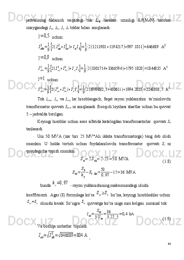 jadvalining   tiklanish   vaqtidagi   tok   I
esg   harakat ?   uzunligi   0,9[ N
0 /N ]   barobar
uzaygandagi  I
ae , I
be , I
a , I
b  toklar bilan ?  aniqlanadi.γ=	0,5
 uchun:	
Iekv
2	=	1
9[2(Iae
2+Ibe
2)+IaIb]=	1
9[2(1211901	+1194217	)+997	⋅1011	]=	646689	  A	2	
γ=	0,9
 uchun:	
Iekv
2	=	1
9[2(Iae
2+Ibe
2)+IaIb]=	1
9[2(3301714	+3366594	)+1795	⋅1820	]=	1844835	  A	2	
γ=1
 uchun:	
Iekv
2	=	1
9[2(Iae
2+Ibe
2)+IaIb]=	1
9[2(3999882	,5+410611	)+1994	⋅2023	]=2248316	,5  A	2
Tok   I
etax ,   I
eo   va   I
esg   lar   hisoblangach,   faqat   rayon   yuklanishni ?   ta’minlovchi
transformator quvvati  S
pxis   ni aniqlanadi. Bosqich loyihasi shartlar uchun bu quvvat
5 – jadvalda berilgan.
Keyingi hisoblar uchun asos sifatida katalogdan transformatorlar ?  quvvati   S
n
tanlanadi.
Uni   50   MVA   (xar   biri   25   MV*Ali   ikkita   transformatorga)   teng   deb   olish
mumkin.   U   holda   tortish   uchun   foydalaniluvchi   transformator ?   quvvati   S
t   ni
quyidagicha topish mumkin:	
Sn=	2Stn=	2⋅25	=	50	 MVA
                              (1.8)	
Snt=	
Sn
ky
−	Sr.his	=	50
0,97	−	15	=	36	 MVA
bunda 	
ky=	0,97  - rayon yuklanishining maksimumdagi ulushi 
koeffitsienti.  Agar (8) formulaga ko‘ra 	
Snt≥	Sn  bo‘lsa, keyingi hisoblashlar uchun	
Snt=Sn
 olinishi kerak. So‘ngra 	Snt  quvvatga ko‘ra unga mos kelgan ?  nominal tok:	
Int=	
Snt	
3U	m
=	36
3⋅27	,5=	0,4	 kA
                         (1.9)
Va boshqa nisbatlar ?  topiladi:	
Ieo=	√Iek
2=	√646689	=	804	 A
,
44 