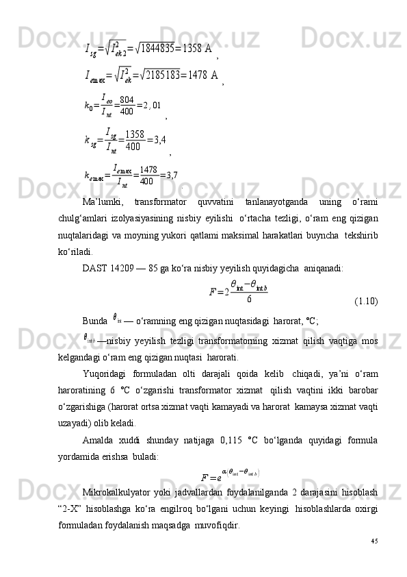 Isg=	√Iek	2	
2	=	√1844835	=	1358	 A,	
Iemax	=	√Iek
2=	√2185183	=	1478	 A
,	
k0=	
Ieo
Int
=	804
400	=	2,01
,	
ksg=	
Isg
Int
=	1358
400	
=	3,4
,	
kemax	=	
Iemax
Int	
=	1478
400	=	3,7
.
Ma’lumki,   transformator   quvvatini   tanlanayotganda   uning   o‘rami
chulg‘amlari   izolyasiyasining   nisbiy   eyilishi ?   o‘rtacha   tezligi,   o‘ram   eng   qizigan
nuqtalaridagi  va moyning yukori  qatlami  maksimal  harakatlari  buyncha ?   tekshirib
ko‘riladi.
DAST 14209 — 85 ga ko‘ra nisbiy yeyilish quyidagicha ?  aniqanadi:	
F	=	2	
θint	−	θint	b	
6
                                   (1.10)
Bunda  	
θint — o‘ramning eng qizigan nuqtasidagi ?  harorat, °C;	
θintb
—nisbiy   yeyilish   tezligi   transformatorning   xizmat   qilish   vaqtiga   mos
kelgandagi o‘ram eng qizigan nuqtasi ?  harorati.
Yuqoridagi   formuladan   olti   darajali   qoida   kelib ?   chiqadi,   ya’ni   o‘ram
haroratining   6   °C   o‘zgarishi   transformator   xizmat ?   qilish   vaqtini   ikki   barobar
o‘zgarishiga (harorat ortsa xizmat vaqti kamayadi va harorat ?  kamaysa xizmat vaqti
uzayadi) olib keladi.
Amalda   xuddi   shunday   natijaga   0,115   °C   bo‘lganda   quyidagi   formula
yordamida erishsa ?  buladi:	
F	=	e
α(θint−θintb)
Mikrokalkulyator   yoki   jadvallardan   foydalanilganda   2   darajasini   hisoblash
“2-X”   hisoblashga   ko‘ra   engilroq   bo‘lgani   uchun   keyingi ?   hisoblashlarda   oxirgi
formuladan foydalanish maqsadga ?  muvofiqdir. 
45 