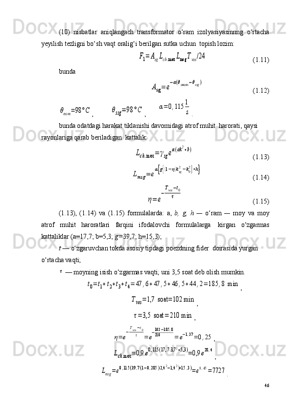 (10)   nisbatlar   aniqlangach   transformator   o‘ram   izolyasiyasinnng   o‘rtacha
yeyilish tezligni bo‘sh vaqt oralig‘i berilgan sutka uchun ?  topish lozim:F1=	AsgLch.max	Lmsg	Tvos	/24
                           (1.11)
bunda	
Asg=	e
−α(θonom	−θssg	)
                             (1.12)	
θnom	=98	°C
,          	θssg	=	98	°C ,       	α=	0,115	1
s .
bunda odatdagi harakat tiklanishi davomidagi atrof muhit ?  harorati, qaysi 
rayonlariga qarab beriladigan ?  kattalik:	
Lch.max	=	γsg	eα(ak2+b)
                                   (1.13)	
Lmsg	=	e
α{g[(1−η)ksg2−k02]+h}
                              (1.14)	
η=	e
−
Tvos	−t0	
τ
                                         (1.15)
(1.13),   (1.14)   va   (1.15)   formulalarda:   a,   b,   g,   h   —   o‘ram   —   moy   va   moy
atrof   muhit   haroratlari   farqini   ifodalovchi   formulalarga ?   kirgan   o‘zgarmas
kattaliklar (a=17,7; b=5,3;  g= 39,7;  h=15,3);
t  — o‘zgaruvchan tokda asosiy tipdagi poezdning fider ?  doirasida yurgan 
o‘rtacha vaqti; 	
τ
 — moyning isish o‘zgarmas vaqti; uni 3,5 soat deb olish mumkin.	
t0=	t1+t2+t3+t4=	47	,6+47	,5+46	,5+44	,2=	185	,8 min
,	
Tvos	=	1,7	 soat	=	102 min
,	
τ=	3,5	 soat	=	210 min
,	
η=	e
−Tvos−t0	
τ	=	e
−102	−185	,8	
210	=	e−1,37=	0,25
,	
Lch.max	=	0,9	e0,115	(17,7⋅3,7	2+5,3	)=	0,9	e28,4
,	
Lnsg	=	e0,115	(39,7(1−0,285	)⋅2,4	2−1,4	2)+15	,3)=	e8,45=	7727
.
46 