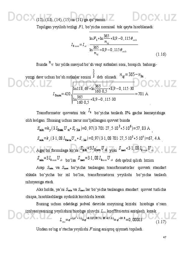 (12), (13), (14), (15) ni (11) ga qo‘yamiz.
Topilgan yeyilish tezligi  F 1 ,   bo‘yicha nominal ?  tok qayta hisoblanadi:I0nom	=	Int
√
ln	F1+ln	365
nsg	
+8,9	−	0,115	θoxls	
ln	365
nsg	
+8,9	−	0,115	θoxls
                (1.16)
Bunda 	
nsg  bir yilda mavjud bo‘sh vaqt sutkalari soni, bosqich ?  bahorgi-
yozgi davr uchun bo‘sh sutkalar sonini 	
2
3  deb ?  olinadi. 	nsg=	365	−	nbn .	
I0nom	=	420	
√
ln	118	,69	+ln	365
160	⋅0,5	+8,9	−	0,115	⋅30	
ln	365
160	⋅0,5	+8,9	−	0,115	⋅30	
=	701	 A
.
Transformator   quvvatini   tok  	
I4   bo‘yicha   tanlash   8%   gacha   kamayishiga ?
olib kelgan. Shuning uchun zarur mo‘ljallangan quvvat bunda	
Smin	=	ky(3I0nom	U	m+Sr.his	)=	0,97	(3⋅701	⋅27	,5⋅10	3+5⋅10	6)=	57	,83	 A
,	
Smin	=	ky(3⋅1,08	I0nom	U	m+Sr.his	)=	0,97	(3⋅1,08	⋅701	⋅27	,5⋅10	3+5⋅10	6)=	67	,4 A
.
Agar bu formulaga ko‘ra 	
Smin	<3I0nom	U	sh  yoki 	Smax	<3⋅1,08	I0nom	U	sh	
Smin	=3I0nom	U	sh
  bo‘lsa 	Smax	=	3⋅1,08	I0nom	U	sh  deb qabul qilish ?  lozim.
Arap   S
min   va   S
max   bo‘yicha   tanlangan   transformatorlar ?   quvvati   standart
shkala   bo‘yicha   bir   xil   bo‘lsa,   transformatorni   yeyilishi ?   bo‘yicha   tanlash
nihoyasiga etadi.
Aks holda, ya’ni   S
min   va  S
max   lar bo‘yicha tanlangan standart ?  quvvat turlicha
chiqsa, hisoblashlarga oydinlik kiritilishi kerak.
Buning   uchun   odatdagi   jadval   davrida   moyining   kizishi ?   hisobiga   o‘ram
izolyasiyasining yeyilishini hisobga oluvchi  L
mo   koeffitsientni aniqlash ?  kerak.	
Lmo	=	eα(gk2+h)=	e−0,115	(39,7⋅1,392+15,3)=	e−10,8=	0,00003
            (1.17)
Undan so‘ng o‘rtacha yeyilishi  F  ning aniqroq qiymati topiladi.
47 
