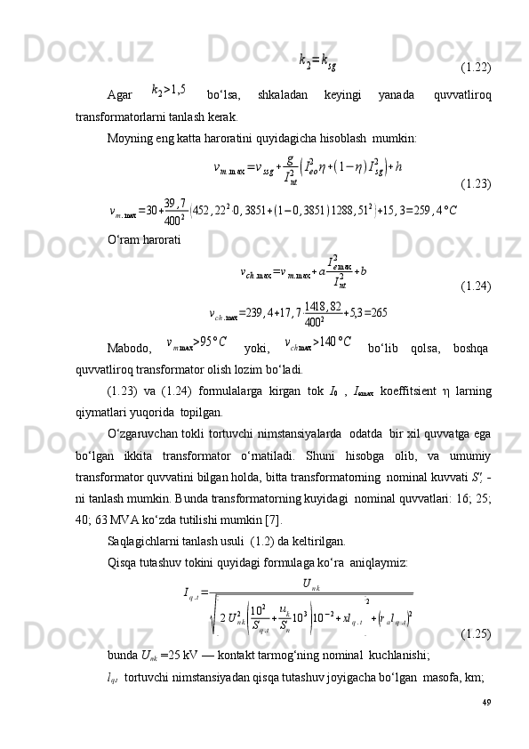 k2=	ksg                                       (1.22)
Agar  	
k2>1,5   bo‘lsa,   shkaladan   keyingi   yanada ?   quvvatliroq
transformatorlarni tanlash kerak.
Moyning eng katta haroratini quyidagicha hisoblash ?  mumkin:	
vm.max	=	vssg	+	g
Int2	(Ieo
2	η+(1−	η)Isg
2	)+h
                  (1.23)	
vm.max	=30	+39	,7	
400	2(452	,22	2⋅0,3851	+(1−	0,3851	)1288	,51	2)+15	,3=	259	,4°C
O‘ram harorati	
vch.max	=	vm.max	+a
Iemax2
Int2	+b
                             (1.24)	
vch.max	=239	,4+17	,7⋅1418	,82	
400	2	+5,3	=265
Mabodo,  	
vmmax	>95	°C   yoki ,  	vchmax	>140	°C   bo‘lib   qolsa,   boshqa ?
quvvatliroq transformator olish lozim bo‘ladi.
(1.23)   va   (1.24)   formulalarga   kirgan   tok   I
0   ,   I
emax   koeffitsient   η   larning
qiymatlari yuqorida ?  topilgan.
O‘zgaruvchan tokli tortuvchi nimstansiyalarda ?   odatda ?   bir xil quvvatga ega
bo‘lgan   ikkita   transformator   o‘rnatiladi.   Shuni   hisobga   olib,   va   umumiy
transformator quvvatini bilgan holda, bitta transformatorning ?  nominal kuvvati  S',  -
ni tanlash mumkin. Bunda transformatorning kuyidagi ?  nominal quvvatlari: 16; 25;
40; 63 MVA ko‘zda tutilishi mumkin   [7] .
Saqlagichlarni tanlash usuli ?  (1.2) da keltirilgan.
Qisqa tutashuv tokini quyidagi formulaga ko‘ra ?  aniqlaymiz:	
Iq.t=	
U	nk	
√[2U	nk2
(
10	2	
Sq.t
+	
uk
Sn
10	3
)10	−2+xl	q.t]
2
+(ralq.t)2
              (1.25)
bunda  U
n k  =25 kV — kontakt tarmog‘ning nominal ?  kuchlanishi;
l
q.t    tortuvchi nimstansiyadan qisqa tutashuv joyigacha bo‘lgan ?  masofa, km;
49 
