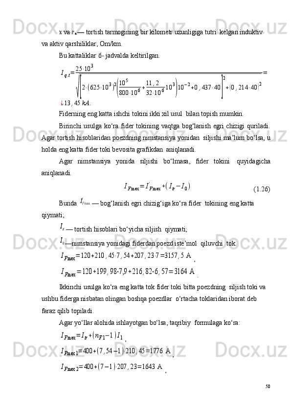 x  va  r
a  — tortish tarmogining bir kilometr uzunligiga tutri ?  kelgan induktiv 
va aktiv qarshiliklar, Om/km .
Bu kattaliklar 6- jadvalda keltirilgan.Iq.t=	25	⋅10	3	
√[2⋅(625	⋅10	3)2
(
10	5	
800	⋅10	6+11	,2	
32	⋅10	610	3
)10	−2+0,437	⋅40	]
2
+(0,214	⋅40	)2
=	
¿13	,45	kA	.
Fiderning eng katta ishchi tokini ikki xil usul ?  bilan topish mumkin.
Birinchi usulga ko‘ra fider  tokining vaqtga bog‘lanish egri  chizigi quriladi.
Agar tortish hisoblaridan poezdning nimstansiya yonidan ?  siljishi ma’lum bo‘lsa, u
holda eng katta fider toki bevosita grafikdan ?  aniqlanadi.
Agar   nimstansiya   yonida   siljishi   bo‘lmasa,   fider   tokini ?   quyidagicha
aniqlanadi.	
IFmax	=	IFmax
'	+(Itr−	I0)
                                    (1.26)
Bunda 	
IFmax' — bog‘lanish egri chizig‘iga ko‘ra fider ?  tokining eng katta 
qiymati;	
Itr
— tortish hisoblari bo‘yicha siljish ?  qiymati;
I0
—nimstansiya yonidagi fiderdan poezd iste’mol ?  qiluvchi  tok.
IFmax	=	120	+210	,45	⋅7,54	+207	,23	⋅7=	3157	,5 A
,	
IFmax	=	120	+199	,98	⋅7,9	+216	,82	⋅6,57	=	3164	 A
.
Ikkinchi usulga ko‘ra eng katta tok fider toki bitta poezdning ?  siljish toki va 
ushbu fiderga nisbatan olingan boshqa poezdlar ?  o‘rtacha toklaridan iborat deb 
faraz qilib topiladi.
Agar yo‘llar alohida ishlayotgan bo‘lsa, taqribiy ?  formulaga ko‘ra:	
IFmax	=	Itr+(nF1−	1)I1
,	
IFmax	1=	400	+(7,54	−	1)⋅210	,45	=	1776	 A
,	
IFmax	2=	400	+(7−	1)⋅207	,23	=	1643	 A
,
50 